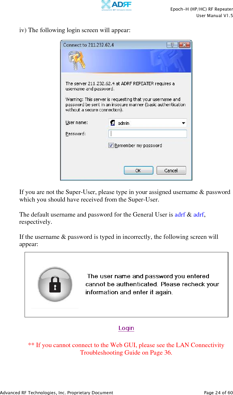    Epoch-H (HP/HC) RF Repeater  User Manual V1.5  Advanced RF Technologies, Inc. Proprietary Document   Page 24 of 60   iv) The following login screen will appear:    If you are not the Super-User, please type in your assigned username &amp; password which you should have received from the Super-User.   The default username and password for the General User is adrf &amp; adrf, respectively.  If the username &amp; password is typed in incorrectly, the following screen will appear:   ** If you cannot connect to the Web GUI, please see the LAN Connectivity Troubleshooting Guide on Page 36.