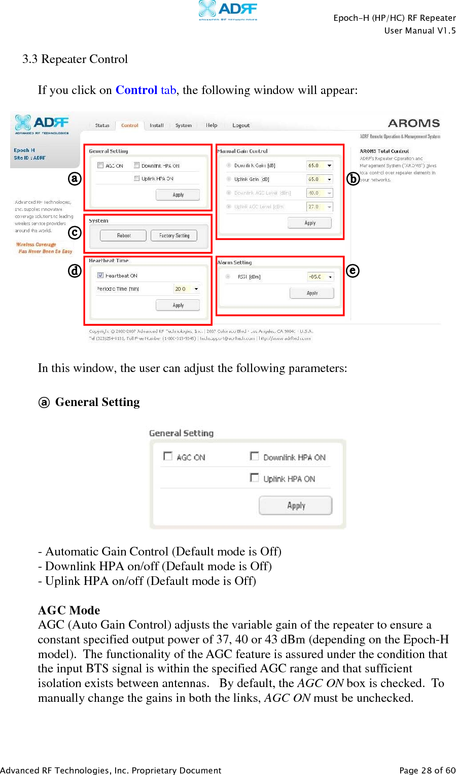    Epoch-H (HP/HC) RF Repeater  User Manual V1.5  Advanced RF Technologies, Inc. Proprietary Document   Page 28 of 60    3.3 Repeater Control  If you click on Control tab, the following window will appear:    In this window, the user can adjust the following parameters:  ⓐ General Setting    - Automatic Gain Control (Default mode is Off) - Downlink HPA on/off (Default mode is Off) - Uplink HPA on/off (Default mode is Off)  AGC Mode AGC (Auto Gain Control) adjusts the variable gain of the repeater to ensure a constant specified output power of 37, 40 or 43 dBm (depending on the Epoch-H model).  The functionality of the AGC feature is assured under the condition that the input BTS signal is within the specified AGC range and that sufficient isolation exists between antennas.   By default, the AGC ON box is checked.  To manually change the gains in both the links, AGC ON must be unchecked.  