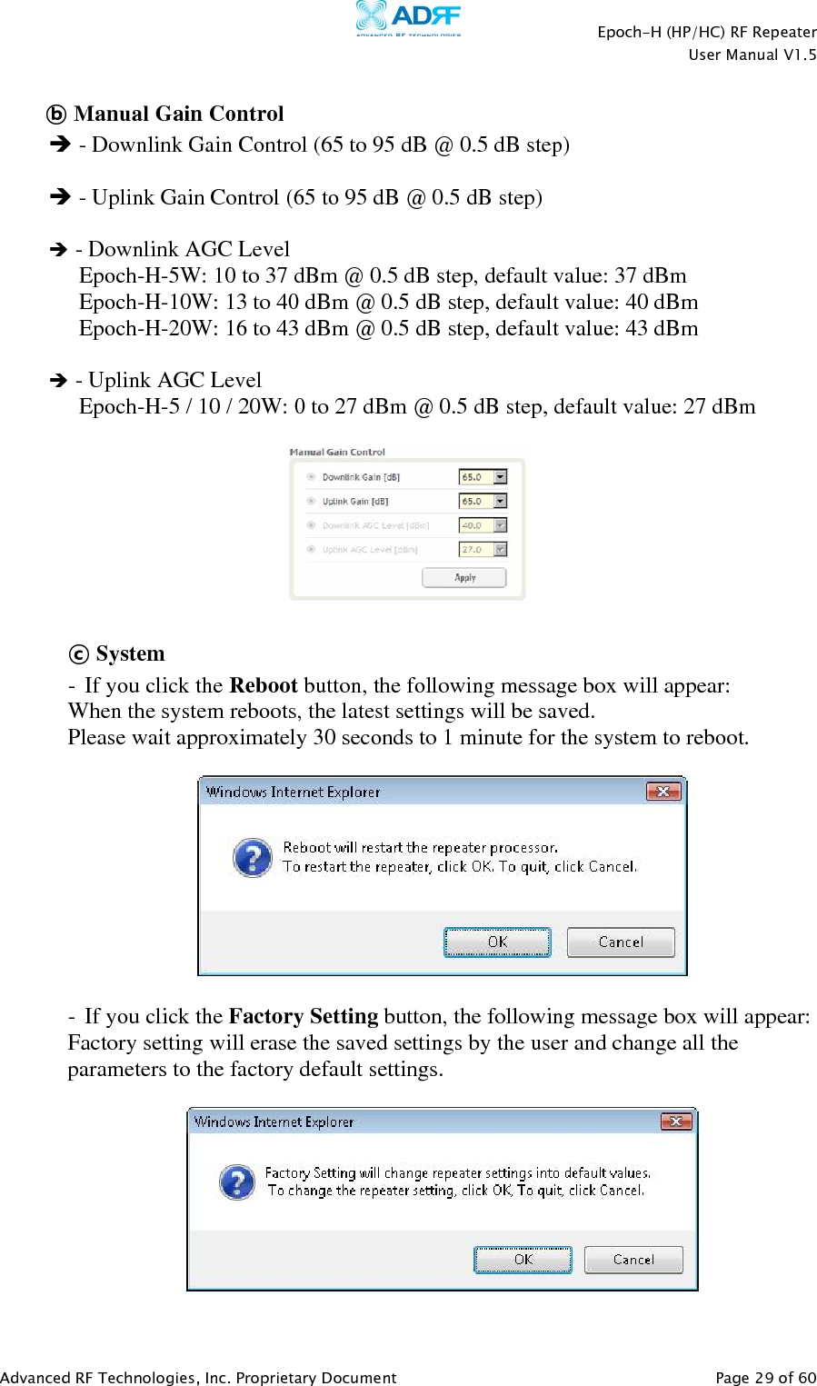    Epoch-H (HP/HC) RF Repeater  User Manual V1.5  Advanced RF Technologies, Inc. Proprietary Document   Page 29 of 60   ⓑ Manual Gain Control  - Downlink Gain Control (65 to 95 dB @ 0.5 dB step)   - Uplink Gain Control (65 to 95 dB @ 0.5 dB step)   - Downlink AGC Level Epoch-H-5W: 10 to 37 dBm @ 0.5 dB step, default value: 37 dBm Epoch-H-10W: 13 to 40 dBm @ 0.5 dB step, default value: 40 dBm Epoch-H-20W: 16 to 43 dBm @ 0.5 dB step, default value: 43 dBm   - Uplink AGC Level Epoch-H-5 / 10 / 20W: 0 to 27 dBm @ 0.5 dB step, default value: 27 dBm    ⓒ System - If you click the Reboot button, the following message box will appear: When the system reboots, the latest settings will be saved. Please wait approximately 30 seconds to 1 minute for the system to reboot.    - If you click the Factory Setting button, the following message box will appear: Factory setting will erase the saved settings by the user and change all the parameters to the factory default settings.    