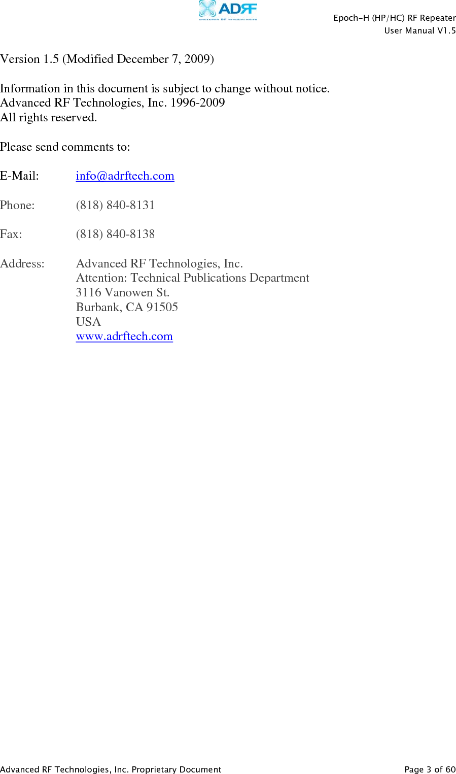    Epoch-H (HP/HC) RF Repeater  User Manual V1.5  Advanced RF Technologies, Inc. Proprietary Document   Page 3 of 60   Version 1.5 (Modified December 7, 2009)  Information in this document is subject to change without notice. Advanced RF Technologies, Inc. 1996-2009 All rights reserved.  Please send comments to:  E-Mail:  info@adrftech.com   Phone:   (818) 840-8131  Fax:   (818) 840-8138  Address:  Advanced RF Technologies, Inc.   Attention: Technical Publications Department 3116 Vanowen St. Burbank, CA 91505 USA www.adrftech.com  