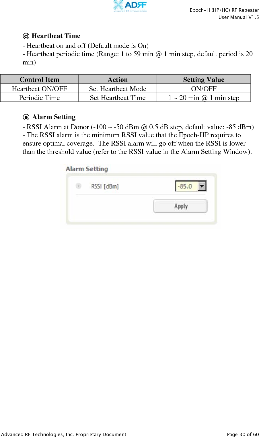    Epoch-H (HP/HC) RF Repeater  User Manual V1.5  Advanced RF Technologies, Inc. Proprietary Document   Page 30 of 60   ⓓ Heartbeat Time  - Heartbeat on and off (Default mode is On) - Heartbeat periodic time (Range: 1 to 59 min @ 1 min step, default period is 20 min)  Control Item  Action  Setting Value Heartbeat ON/OFF  Set Heartbeat Mode  ON/OFF Periodic Time  Set Heartbeat Time  1 ~ 20 min @ 1 min step  ⓔ Alarm Setting   - RSSI Alarm at Donor (-100 ~ -50 dBm @ 0.5 dB step, default value: -85 dBm) - The RSSI alarm is the minimum RSSI value that the Epoch-HP requires to ensure optimal coverage.  The RSSI alarm will go off when the RSSI is lower than the threshold value (refer to the RSSI value in the Alarm Setting Window).    