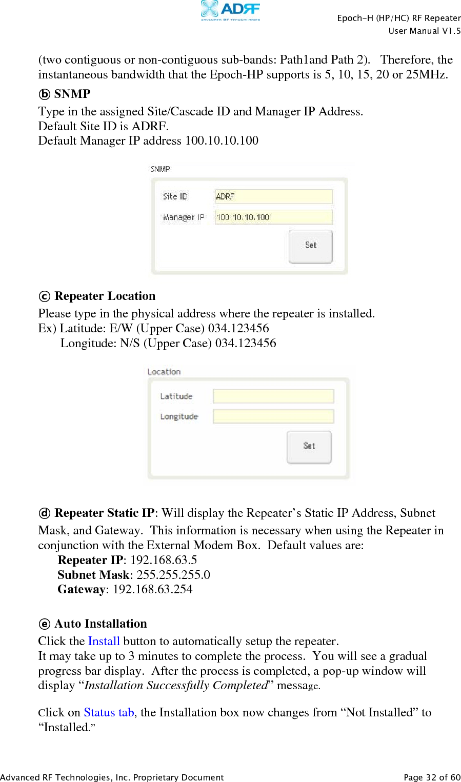    Epoch-H (HP/HC) RF Repeater  User Manual V1.5  Advanced RF Technologies, Inc. Proprietary Document   Page 32 of 60   (two contiguous or non-contiguous sub-bands: Path1and Path 2).   Therefore, the instantaneous bandwidth that the Epoch-HP supports is 5, 10, 15, 20 or 25MHz. ⓑ SNMP Type in the assigned Site/Cascade ID and Manager IP Address.  Default Site ID is ADRF. Default Manager IP address 100.10.10.100   ⓒ Repeater Location Please type in the physical address where the repeater is installed. Ex) Latitude: E/W (Upper Case) 034.123456        Longitude: N/S (Upper Case) 034.123456    ⓓ Repeater Static IP: Will display the Repeater’s Static IP Address, Subnet Mask, and Gateway.  This information is necessary when using the Repeater in conjunction with the External Modem Box.  Default values are: Repeater IP: 192.168.63.5 Subnet Mask: 255.255.255.0 Gateway: 192.168.63.254  ⓔ Auto Installation Click the Install button to automatically setup the repeater.  It may take up to 3 minutes to complete the process.  You will see a gradual progress bar display.  After the process is completed, a pop-up window will display “Installation Successfully Completed” message.    Click on Status tab, the Installation box now changes from “Not Installed” to “Installed.”  