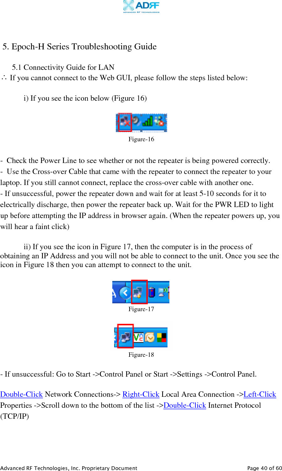     Advanced RF Technologies, Inc. Proprietary Document   Page 40 of 60    5. Epoch-H Series Troubleshooting Guide  5.1 Connectivity Guide for LAN ∴ If you cannot connect to the Web GUI, please follow the steps listed below:    i) If you see the icon below (Figure 16)   Figure-16  -  Check the Power Line to see whether or not the repeater is being powered correctly. -  Use the Cross-over Cable that came with the repeater to connect the repeater to your laptop. If you still cannot connect, replace the cross-over cable with another one. - If unsuccessful, power the repeater down and wait for at least 5-10 seconds for it to electrically discharge, then power the repeater back up. Wait for the PWR LED to light up before attempting the IP address in browser again. (When the repeater powers up, you will hear a faint click)    ii) If you see the icon in Figure 17, then the computer is in the process of obtaining an IP Address and you will not be able to connect to the unit. Once you see the icon in Figure 18 then you can attempt to connect to the unit.    Figure-17   Figure-18 - If unsuccessful: Go to Start -&gt;Control Panel or Start -&gt;Settings -&gt;Control Panel.  Double-Click Network Connections-&gt; Right-Click Local Area Connection -&gt;Left-Click Properties -&gt;Scroll down to the bottom of the list -&gt;Double-Click Internet Protocol (TCP/IP)   