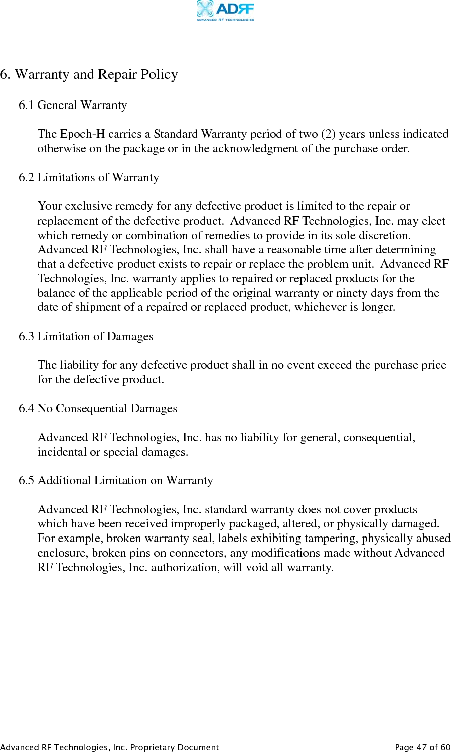     Advanced RF Technologies, Inc. Proprietary Document   Page 47 of 60   6. Warranty and Repair Policy  6.1 General Warranty  The Epoch-H carries a Standard Warranty period of two (2) years unless indicated otherwise on the package or in the acknowledgment of the purchase order.  6.2 Limitations of Warranty  Your exclusive remedy for any defective product is limited to the repair or replacement of the defective product.  Advanced RF Technologies, Inc. may elect which remedy or combination of remedies to provide in its sole discretion.  Advanced RF Technologies, Inc. shall have a reasonable time after determining that a defective product exists to repair or replace the problem unit.  Advanced RF Technologies, Inc. warranty applies to repaired or replaced products for the balance of the applicable period of the original warranty or ninety days from the date of shipment of a repaired or replaced product, whichever is longer.   6.3 Limitation of Damages  The liability for any defective product shall in no event exceed the purchase price for the defective product.    6.4 No Consequential Damages  Advanced RF Technologies, Inc. has no liability for general, consequential, incidental or special damages.    6.5 Additional Limitation on Warranty  Advanced RF Technologies, Inc. standard warranty does not cover products which have been received improperly packaged, altered, or physically damaged.  For example, broken warranty seal, labels exhibiting tampering, physically abused enclosure, broken pins on connectors, any modifications made without Advanced RF Technologies, Inc. authorization, will void all warranty.    