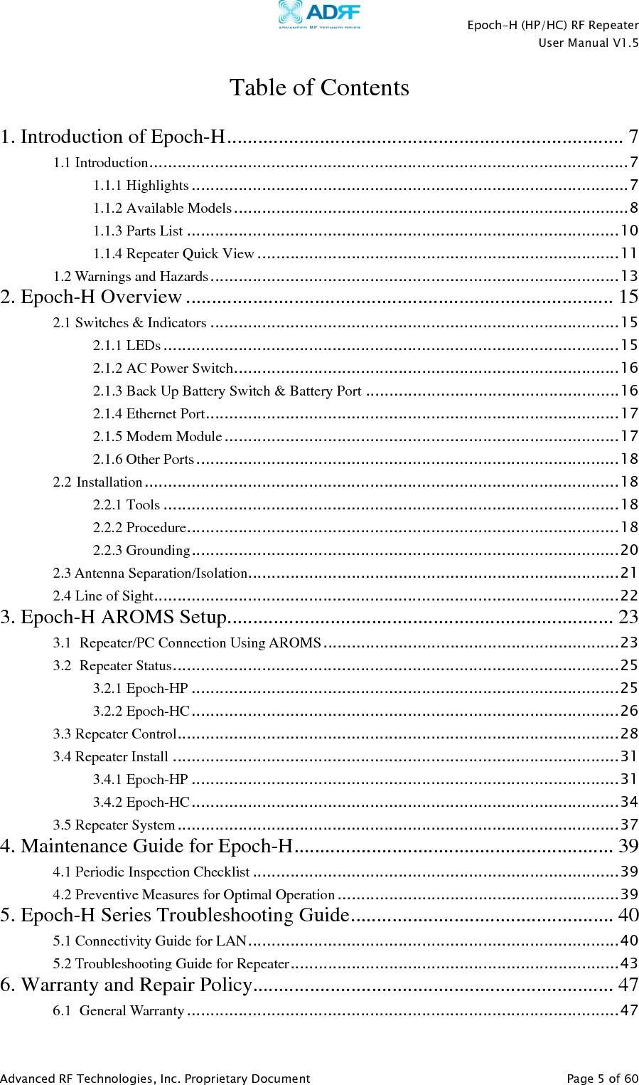    Epoch-H (HP/HC) RF Repeater  User Manual V1.5  Advanced RF Technologies, Inc. Proprietary Document   Page 5 of 60   Table of Contents  1. Introduction of Epoch-H ............................................................................. 7 1.1 Introduction ...................................................................................................... 7 1.1.1 Highlights ............................................................................................. 7 1.1.2 Available Models .................................................................................... 8 1.1.3 Parts List ............................................................................................ 10 1.1.4 Repeater Quick View ............................................................................. 11 1.2 Warnings and Hazards ....................................................................................... 13 2. Epoch-H Overview ................................................................................... 15 2.1 Switches &amp; Indicators ....................................................................................... 15 2.1.1 LEDs ................................................................................................. 15 2.1.2 AC Power Switch .................................................................................. 16 2.1.3 Back Up Battery Switch &amp; Battery Port ...................................................... 16 2.1.4 Ethernet Port ........................................................................................ 17 2.1.5 Modem Module .................................................................................... 17 2.1.6 Other Ports .......................................................................................... 18 2.2 Installation ..................................................................................................... 18 2.2.1 Tools ................................................................................................. 18 2.2.2 Procedure ............................................................................................ 18 2.2.3 Grounding ........................................................................................... 20 2.3 Antenna Separation/Isolation ............................................................................... 21 2.4 Line of Sight ................................................................................................... 22 3. Epoch-H AROMS Setup ...........................................................................  23 3.1 Repeater/PC Connection Using AROMS ............................................................... 23 3.2 Repeater Status ............................................................................................... 25 3.2.1 Epoch-HP ........................................................................................... 25 3.2.2 Epoch-HC ........................................................................................... 26 3.3 Repeater Control .............................................................................................. 28 3.4 Repeater Install ............................................................................................... 31 3.4.1 Epoch-HP ........................................................................................... 31 3.4.2 Epoch-HC ........................................................................................... 34 3.5 Repeater System .............................................................................................. 37 4. Maintenance Guide for Epoch-H ..............................................................  39 4.1 Periodic Inspection Checklist .............................................................................. 39 4.2 Preventive Measures for Optimal Operation ............................................................ 39 5. Epoch-H Series Troubleshooting Guide ...................................................  40 5.1 Connectivity Guide for LAN ............................................................................... 40 5.2 Troubleshooting Guide for Repeater ...................................................................... 43 6. Warranty and Repair Policy ......................................................................  47 6.1 General Warranty ............................................................................................ 47 