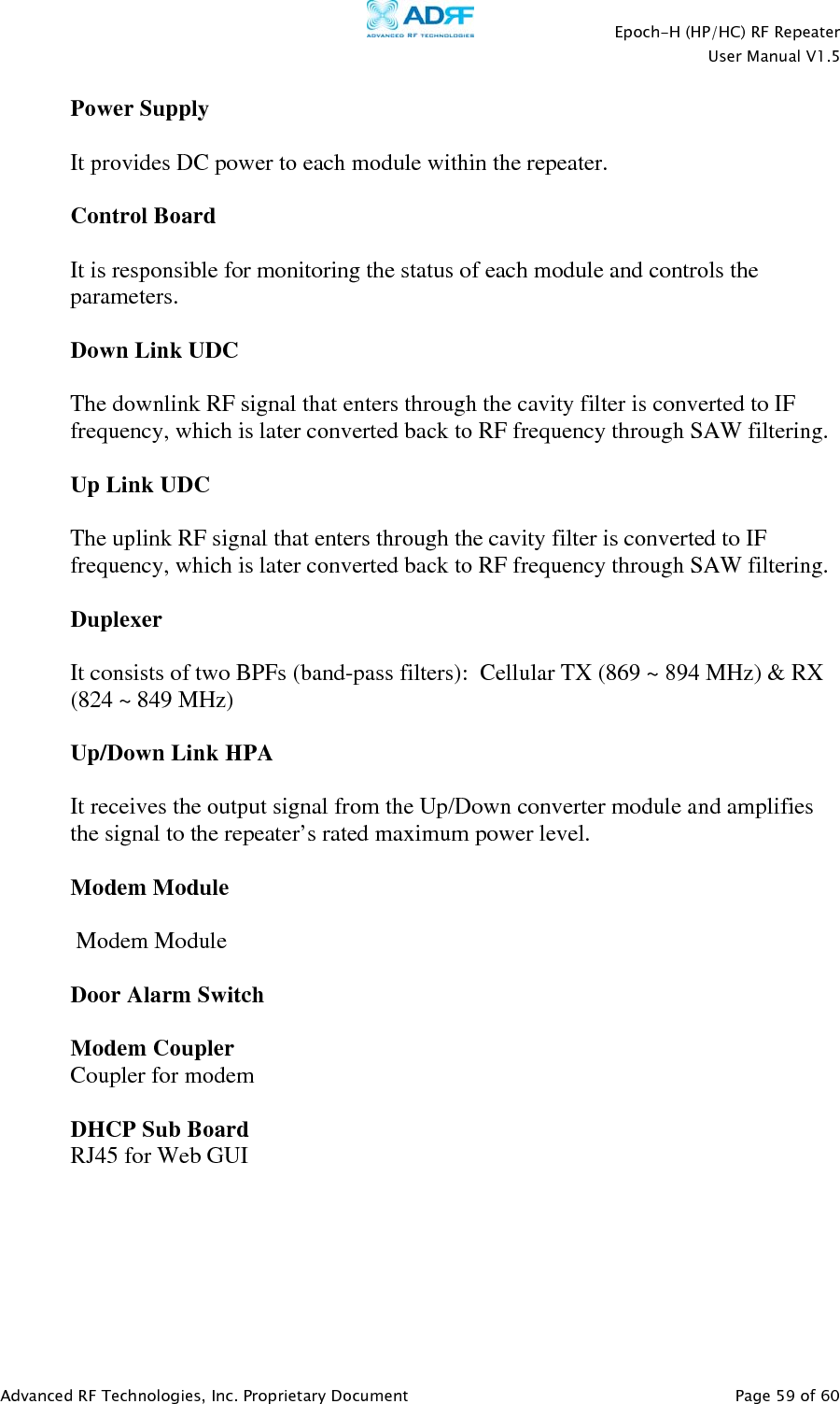    Epoch-H (HP/HC) RF Repeater  User Manual V1.5  Advanced RF Technologies, Inc. Proprietary Document   Page 59 of 60   Power Supply  It provides DC power to each module within the repeater.  Control Board  It is responsible for monitoring the status of each module and controls the parameters.    Down Link UDC  The downlink RF signal that enters through the cavity filter is converted to IF frequency, which is later converted back to RF frequency through SAW filtering.    Up Link UDC  The uplink RF signal that enters through the cavity filter is converted to IF frequency, which is later converted back to RF frequency through SAW filtering.    Duplexer  It consists of two BPFs (band-pass filters):  Cellular TX (869 ~ 894 MHz) &amp; RX (824 ~ 849 MHz)  Up/Down Link HPA   It receives the output signal from the Up/Down converter module and amplifies the signal to the repeater’s rated maximum power level.  Modem Module   Modem Module  Door Alarm Switch  Modem Coupler Coupler for modem  DHCP Sub Board RJ45 for Web GUI   