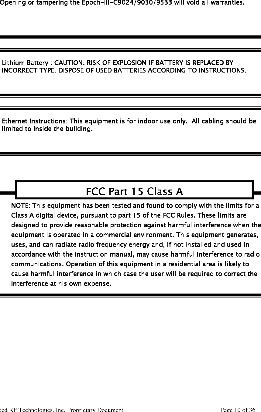     Epoch-III-C9024/9030/9533 User Manual V0.1  Advanced RF Technologies, Inc. Proprietary Document  Page 10 of 36             NOTE: This equipment has been tested and found to compNOTE: This equipment has been tested and found to compNOTE: This equipment has been tested and found to compNOTE: This equipment has been tested and found to comply with the limits for a ly with the limits for a ly with the limits for a ly with the limits for a Class A digital device, pursuant to part 15 of the FCC Rules. These limits are Class A digital device, pursuant to part 15 of the FCC Rules. These limits are Class A digital device, pursuant to part 15 of the FCC Rules. These limits are Class A digital device, pursuant to part 15 of the FCC Rules. These limits are designed to provide reasonable protection against harmful interference when the designed to provide reasonable protection against harmful interference when the designed to provide reasonable protection against harmful interference when the designed to provide reasonable protection against harmful interference when the equipment is operated in a commercial environment. This equipment generaequipment is operated in a commercial environment. This equipment generaequipment is operated in a commercial environment. This equipment generaequipment is operated in a commercial environment. This equipment generates, tes, tes, tes, uses, and can radiate radio frequency energy and, if not installed and used in uses, and can radiate radio frequency energy and, if not installed and used in uses, and can radiate radio frequency energy and, if not installed and used in uses, and can radiate radio frequency energy and, if not installed and used in accordance with the instruction manual, may cause harmful interference to radio accordance with the instruction manual, may cause harmful interference to radio accordance with the instruction manual, may cause harmful interference to radio accordance with the instruction manual, may cause harmful interference to radio communications. Operation of this equipment in a residential area is likely to communications. Operation of this equipment in a residential area is likely to communications. Operation of this equipment in a residential area is likely to communications. Operation of this equipment in a residential area is likely to cause harmfulcause harmfulcause harmfulcause harmful interference in which case the user will be required to correct the  interference in which case the user will be required to correct the  interference in which case the user will be required to correct the  interference in which case the user will be required to correct the interference at his own expense.interference at his own expense.interference at his own expense.interference at his own expense.  FCC Part 15 Class AFCC Part 15 Class AFCC Part 15 Class AFCC Part 15 Class A    Lithium Battery : CAUTION. RISK OF EXPLOSION IF BATTERYLithium Battery : CAUTION. RISK OF EXPLOSION IF BATTERYLithium Battery : CAUTION. RISK OF EXPLOSION IF BATTERYLithium Battery : CAUTION. RISK OF EXPLOSION IF BATTERY IS REPLACED BY IS REPLACED BY IS REPLACED BY IS REPLACED BY    INCORRECT TYPE. DISPOSE OF USED BATTERIES ACCORDING TO INSTRUCTIONS.INCORRECT TYPE. DISPOSE OF USED BATTERIES ACCORDING TO INSTRUCTIONS.INCORRECT TYPE. DISPOSE OF USED BATTERIES ACCORDING TO INSTRUCTIONS.INCORRECT TYPE. DISPOSE OF USED BATTERIES ACCORDING TO INSTRUCTIONS.    Ethernet Ethernet Ethernet Ethernet Instructions:Instructions:Instructions:Instructions: This equipment is  This equipment is  This equipment is  This equipment is for for for for indoor use indoor use indoor use indoor use only.  Aonly.  Aonly.  Aonly.  All cll cll cll cabling should beabling should beabling should beabling should be    limited limited limited limited to inside the buito inside the buito inside the buito inside the buildingldingldinglding.... Opening or tampering the Opening or tampering the Opening or tampering the Opening or tampering the EpochEpochEpochEpoch----IIIIIIIIIIII----C9024/9030/9533C9024/9030/9533C9024/9030/9533C9024/9030/9533 will void all warranties. will void all warranties. will void all warranties. will void all warranties. WARRANTYWARRANTYWARRANTYWARRANTY 