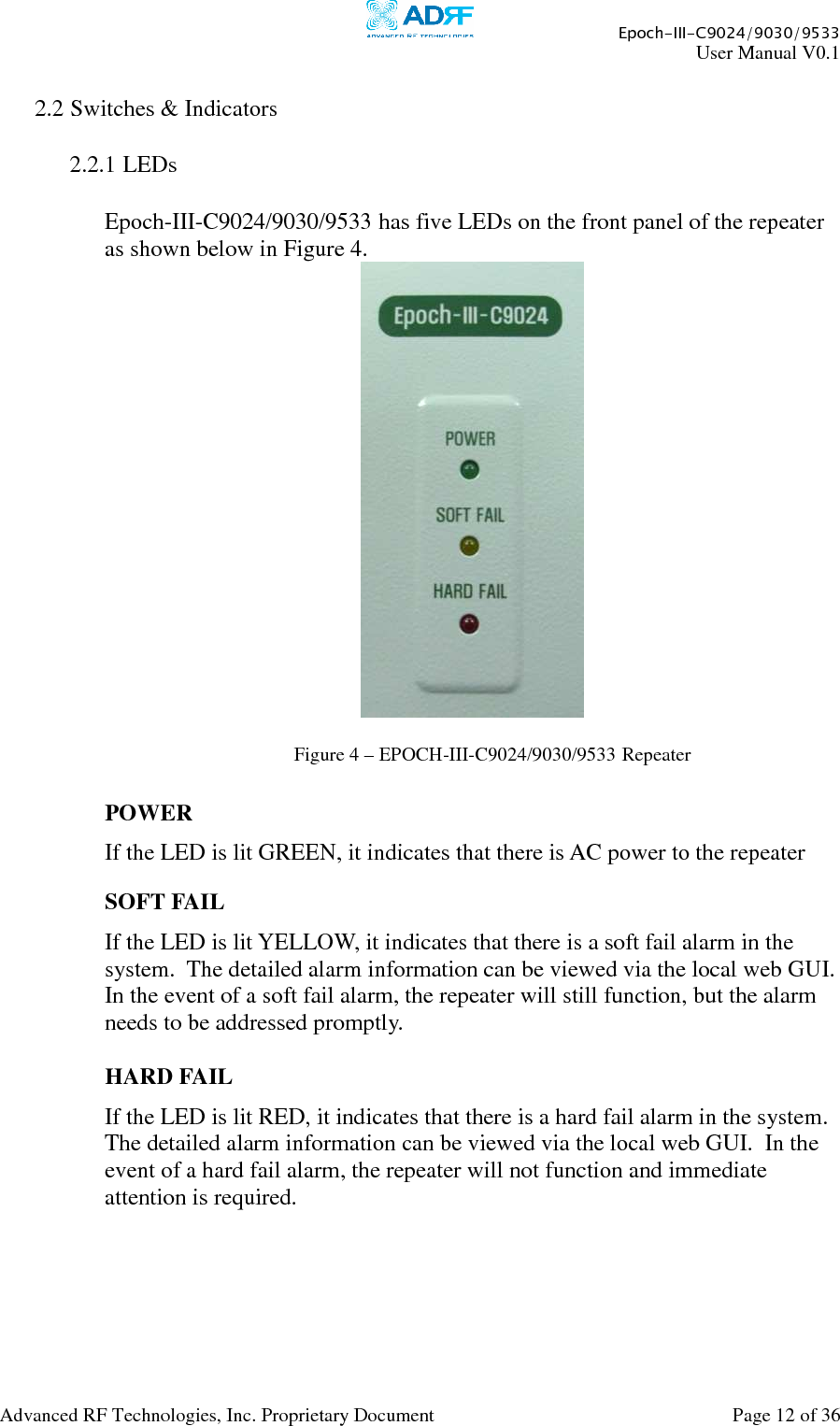     Epoch-III-C9024/9030/9533 User Manual V0.1  Advanced RF Technologies, Inc. Proprietary Document  Page 12 of 36   2.2 Switches &amp; Indicators  2.2.1 LEDs  Epoch-III-C9024/9030/9533 has five LEDs on the front panel of the repeater as shown below in Figure 4.    POWER If the LED is lit GREEN, it indicates that there is AC power to the repeater  SOFT FAIL If the LED is lit YELLOW, it indicates that there is a soft fail alarm in the system.  The detailed alarm information can be viewed via the local web GUI.  In the event of a soft fail alarm, the repeater will still function, but the alarm needs to be addressed promptly.  HARD FAIL If the LED is lit RED, it indicates that there is a hard fail alarm in the system.  The detailed alarm information can be viewed via the local web GUI.  In the event of a hard fail alarm, the repeater will not function and immediate attention is required.   Figure 4 – EPOCH-III-C9024/9030/9533 Repeater 