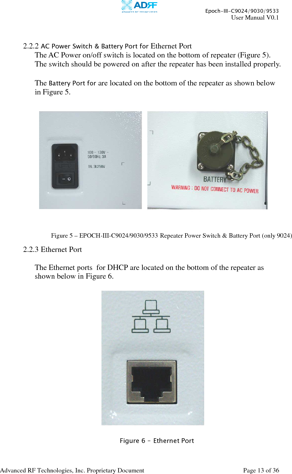     Epoch-III-C9024/9030/9533 User Manual V0.1  Advanced RF Technologies, Inc. Proprietary Document  Page 13 of 36    2.2.2 AC Power Switch &amp; Battery Port for Ethernet Port The AC Power on/off switch is located on the bottom of repeater (Figure 5).  The switch should be powered on after the repeater has been installed properly.  The Battery Port for are located on the bottom of the repeater as shown below in Figure 5.      2.2.3 Ethernet Port   The Ethernet ports  for DHCP are located on the bottom of the repeater as shown below in Figure 6.      Figure 6 – Ethernet Port  Figure 5 – EPOCH-III-C9024/9030/9533 Repeater Power Switch &amp; Battery Port (only 9024) 