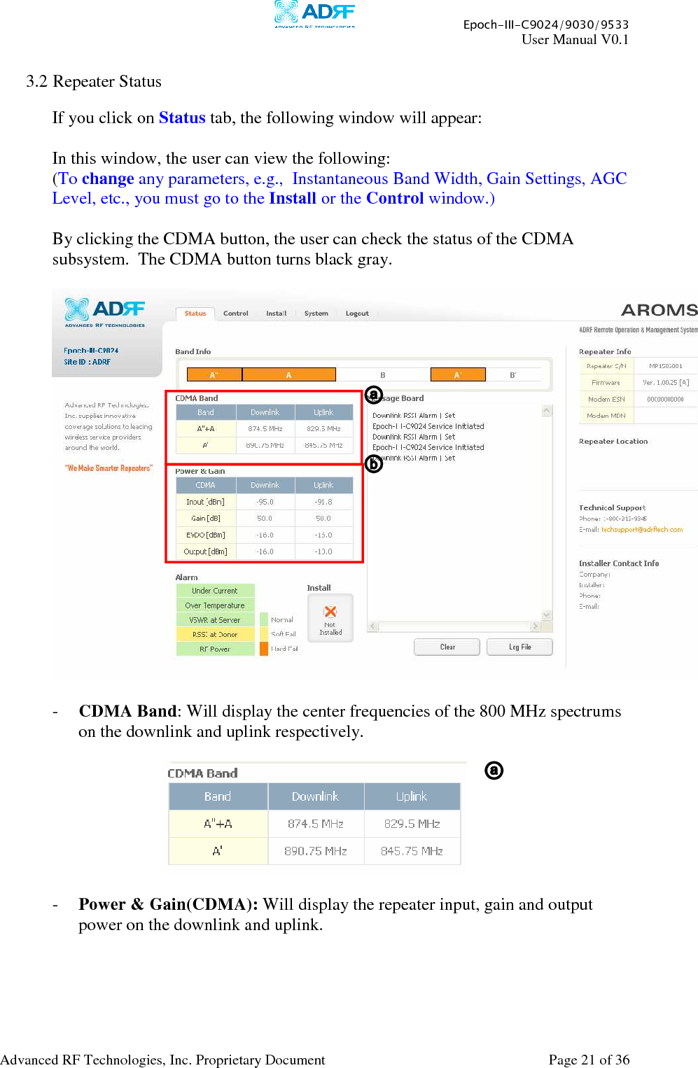     Epoch-III-C9024/9030/9533 User Manual V0.1  Advanced RF Technologies, Inc. Proprietary Document  Page 21 of 36   3.2 Repeater Status  If you click on Status tab, the following window will appear:  In this window, the user can view the following: (To change any parameters, e.g.,  Instantaneous Band Width, Gain Settings, AGC Level, etc., you must go to the Install or the Control window.)  By clicking the CDMA button, the user can check the status of the CDMA subsystem.  The CDMA button turns black gray.    - CDMA Band: Will display the center frequencies of the 800 MHz spectrums on the downlink and uplink respectively.      - Power &amp; Gain(CDMA): Will display the repeater input, gain and output power on the downlink and uplink.  