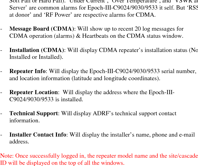     Epoch-III-C9024/9030/9533 User Manual V0.1  Advanced RF Technologies, Inc. Proprietary Document  Page 22 of 36     Parameters  Range  Step Size DL/UL Output Power  -10 ~ 24 dBm  0.1 dB DL/UL Input Power  -12 ~ -97 dBm  0.1 dB Gain  50  ~ 90 dB  0.5 dB    - Alarm: Will display five alarms with three different status conditions (Normal, Soft Fail or Hard Fail). ‘Under Current’, ‘Over Temperature’, and ‘VSWR at Server’ are common alarms for Epoch-III-C9024/9030/9533 it self. But ‘RSSI at donor’ and ‘RF Power’ are respective alarms for CDMA.  - Message Board (CDMA): Will show up to recent 20 log messages for CDMA operation (alarms) &amp; Heartbeats on the CDMA status window.  - Installation (CDMA): Will display CDMA repeater’s installation status (Not Installed or Installed).  - Repeater Info: Will display the Epoch-III-C9024/9030/9533 serial number, and location information (latitude and longitude coordinates).  - Repeater Location:  Will display the address where the Epoch-III-C9024/9030/9533 is installed.  - Technical Support: Will display ADRF’s technical support contact information.  - Installer Contact Info: Will display the installer’s name, phone and e-mail address.  Note: Once successfully logged in, the repeater model name and the site/cascade ID will be displayed on the top of all the windows.   Table 2 – The displayed value ranges on the CDMA status. 