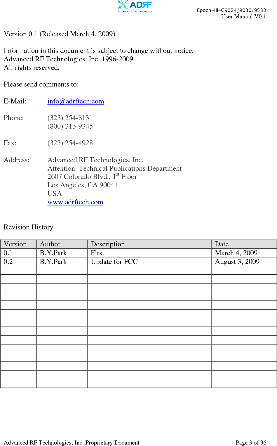     Epoch-III-C9024/9030/9533 User Manual V0.1  Advanced RF Technologies, Inc. Proprietary Document  Page 3 of 36   Version 0.1 (Released March 4, 2009)  Information in this document is subject to change without notice. Advanced RF Technologies, Inc. 1996-2009.   All rights reserved.  Please send comments to:  E-Mail:  info@adrftech.com   Phone:   (323) 254-8131     (800) 313-9345  Fax:    (323) 254-4928  Address:  Advanced RF Technologies, Inc.     Attention: Technical Publications Department 2607 Colorado Blvd., 1st Floor Los Angeles, CA 90041 USA www.adrftech.com   Revision History  Version  Author  Description  Date 0.1  B.Y.Park  First  March 4, 2009 0.2  B.Y.Park  Update for FCC  August 3, 2009                                                                                                    