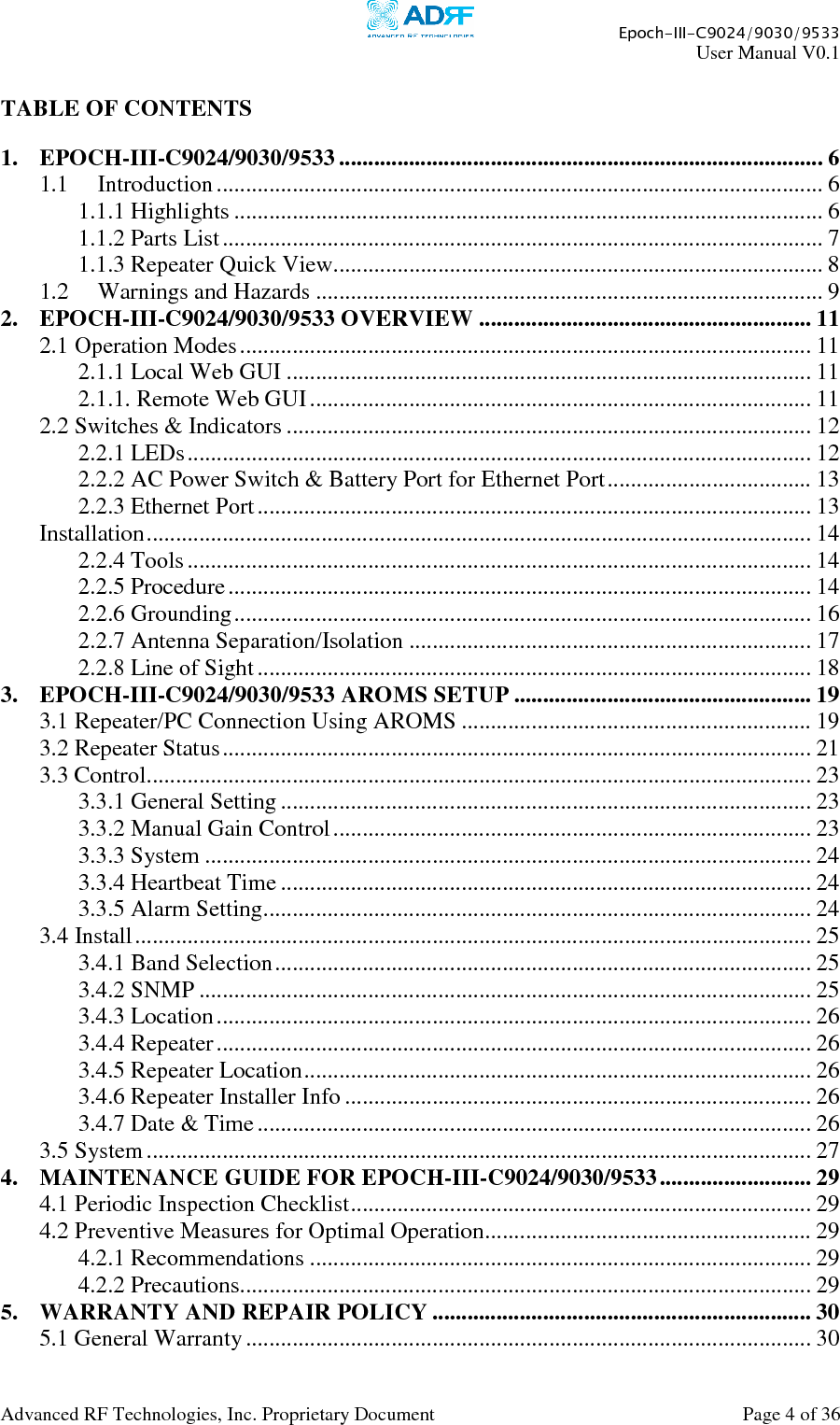     Epoch-III-C9024/9030/9533 User Manual V0.1  Advanced RF Technologies, Inc. Proprietary Document  Page 4 of 36   TABLE OF CONTENTS  1. EPOCH-III-C9024/9030/9533 ................................................................................... 6 1.1 Introduction........................................................................................................ 6 1.1.1 Highlights ..................................................................................................... 6 1.1.2 Parts List....................................................................................................... 7 1.1.3 Repeater Quick View.................................................................................... 8 1.2 Warnings and Hazards ....................................................................................... 9 2. EPOCH-III-C9024/9030/9533 OVERVIEW ......................................................... 11 2.1 Operation Modes.................................................................................................. 11 2.1.1 Local Web GUI .......................................................................................... 11 2.1.1. Remote Web GUI ...................................................................................... 11 2.2 Switches &amp; Indicators .......................................................................................... 12 2.2.1 LEDs........................................................................................................... 12 2.2.2 AC Power Switch &amp; Battery Port for Ethernet Port................................... 13 2.2.3 Ethernet Port............................................................................................... 13 Installation.................................................................................................................. 14 2.2.4 Tools........................................................................................................... 14 2.2.5 Procedure.................................................................................................... 14 2.2.6 Grounding................................................................................................... 16 2.2.7 Antenna Separation/Isolation ..................................................................... 17 2.2.8 Line of Sight............................................................................................... 18 3. EPOCH-III-C9024/9030/9533 AROMS SETUP ................................................... 19 3.1 Repeater/PC Connection Using AROMS ............................................................ 19 3.2 Repeater Status..................................................................................................... 21 3.3 Control.................................................................................................................. 23 3.3.1 General Setting ........................................................................................... 23 3.3.2 Manual Gain Control.................................................................................. 23 3.3.3 System ........................................................................................................ 24 3.3.4 Heartbeat Time ........................................................................................... 24 3.3.5 Alarm Setting.............................................................................................. 24 3.4 Install.................................................................................................................... 25 3.4.1 Band Selection............................................................................................ 25 3.4.2 SNMP ......................................................................................................... 25 3.4.3 Location...................................................................................................... 26 3.4.4 Repeater...................................................................................................... 26 3.4.5 Repeater Location....................................................................................... 26 3.4.6 Repeater Installer Info ................................................................................ 26 3.4.7 Date &amp; Time............................................................................................... 26 3.5 System.................................................................................................................. 27 4. MAINTENANCE GUIDE FOR EPOCH-III-C9024/9030/9533.......................... 29 4.1 Periodic Inspection Checklist............................................................................... 29 4.2 Preventive Measures for Optimal Operation........................................................ 29 4.2.1 Recommendations ...................................................................................... 29 4.2.2 Precautions.................................................................................................. 29 5. WARRANTY AND REPAIR POLICY ................................................................. 30 5.1 General Warranty................................................................................................. 30 