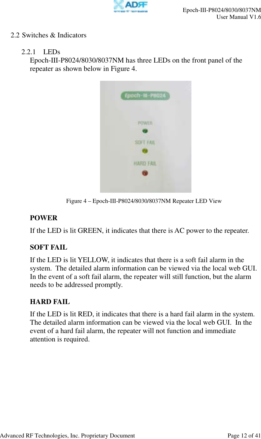     Epoch-III-P8024/8030/8037NM  User Manual V1.6  Advanced RF Technologies, Inc. Proprietary Document  Page 12 of 41  2.2 Switches &amp; Indicators  2.2.1 LEDs  Epoch-III-P8024/8030/8037NM has three LEDs on the front panel of the repeater as shown below in Figure 4.      POWER If the LED is lit GREEN, it indicates that there is AC power to the repeater.   SOFT FAIL If the LED is lit YELLOW, it indicates that there is a soft fail alarm in the system.  The detailed alarm information can be viewed via the local web GUI.  In the event of a soft fail alarm, the repeater will still function, but the alarm needs to be addressed promptly.  HARD FAIL If the LED is lit RED, it indicates that there is a hard fail alarm in the system.  The detailed alarm information can be viewed via the local web GUI.  In the event of a hard fail alarm, the repeater will not function and immediate attention is required.  Figure 4 – Epoch-III-P8024/8030/8037NM Repeater LED View 