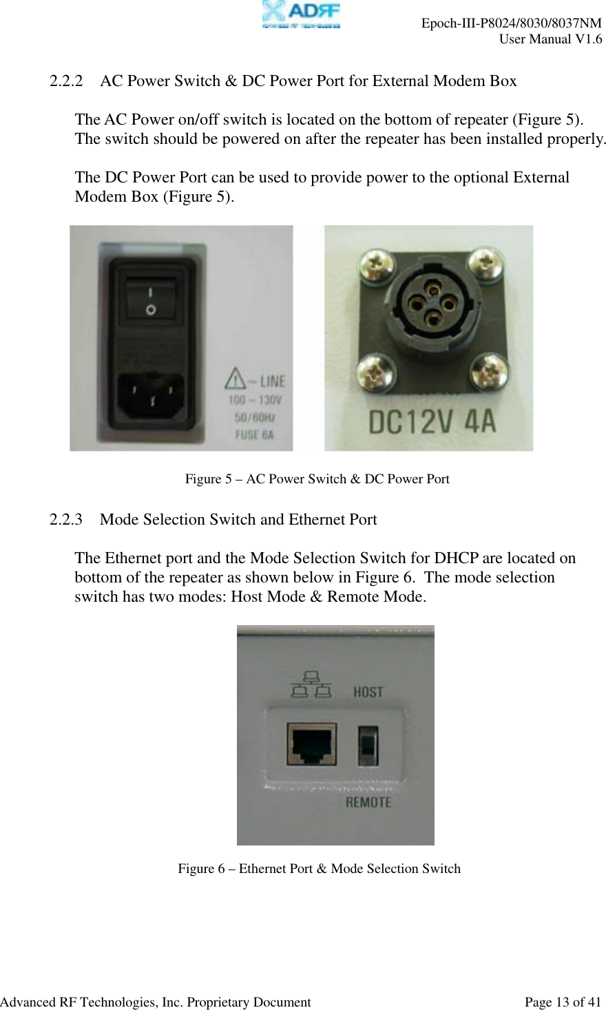     Epoch-III-P8024/8030/8037NM  User Manual V1.6  Advanced RF Technologies, Inc. Proprietary Document  Page 13 of 41  2.2.2 AC Power Switch &amp; DC Power Port for External Modem Box  The AC Power on/off switch is located on the bottom of repeater (Figure 5).  The switch should be powered on after the repeater has been installed properly.  The DC Power Port can be used to provide power to the optional External Modem Box (Figure 5).      2.2.3 Mode Selection Switch and Ethernet Port  The Ethernet port and the Mode Selection Switch for DHCP are located on bottom of the repeater as shown below in Figure 6.  The mode selection switch has two modes: Host Mode &amp; Remote Mode.      Figure 5–AC Power Switch &amp; DC Power PortFigure 6 – Ethernet Port &amp; Mode Selection Switch 