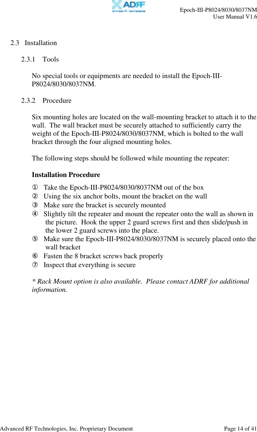    Epoch-III-P8024/8030/8037NM  User Manual V1.6  Advanced RF Technologies, Inc. Proprietary Document  Page 14 of 41   2.3 Installation  2.3.1 Tools  No special tools or equipments are needed to install the Epoch-III-P8024/8030/8037NM.  2.3.2 Procedure  Six mounting holes are located on the wall-mounting bracket to attach it to the wall.  The wall bracket must be securely attached to sufficiently carry the weight of the Epoch-III-P8024/8030/8037NM, which is bolted to the wall bracket through the four aligned mounting holes.   The following steps should be followed while mounting the repeater:  Installation Procedure ① Take the Epoch-III-P8024/8030/8037NM out of the box ② Using the six anchor bolts, mount the bracket on the wall ③ Make sure the bracket is securely mounted ④ Slightly tilt the repeater and mount the repeater onto the wall as shown in the picture.  Hook the upper 2 guard screws first and then slide/push in the lower 2 guard screws into the place. ⑤ Make sure the Epoch-III-P8024/8030/8037NM is securely placed onto the wall bracket ⑥ Fasten the 8 bracket screws back properly ⑦ Inspect that everything is secure  * Rack Mount option is also available.  Please contact ADRF for additional information.  