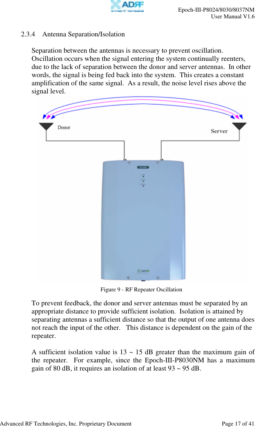     Epoch-III-P8024/8030/8037NM  User Manual V1.6  Advanced RF Technologies, Inc. Proprietary Document  Page 17 of 41  2.3.4 Antenna Separation/Isolation  Separation between the antennas is necessary to prevent oscillation. Oscillation occurs when the signal entering the system continually reenters, due to the lack of separation between the donor and server antennas.  In other words, the signal is being fed back into the system.  This creates a constant amplification of the same signal.  As a result, the noise level rises above the signal level.     To prevent feedback, the donor and server antennas must be separated by an appropriate distance to provide sufficient isolation.  Isolation is attained by separating antennas a sufficient distance so that the output of one antenna does not reach the input of the other.   This distance is dependent on the gain of the repeater.     A sufficient isolation value is 13 ~ 15 dB greater than the maximum gain of the repeater.  For example, since the Epoch-III-P8030NM has a maximum gain of 80 dB, it requires an isolation of at least 93 ~ 95 dB.  Figure 9 - RF Repeater Oscillation Server 