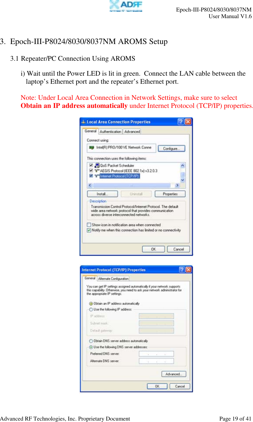     Epoch-III-P8024/8030/8037NM  User Manual V1.6  Advanced RF Technologies, Inc. Proprietary Document  Page 19 of 41  3. Epoch-III-P8024/8030/8037NM AROMS Setup  3.1 Repeater/PC Connection Using AROMS  i) Wait until the Power LED is lit in green.  Connect the LAN cable between the laptop’s Ethernet port and the repeater’s Ethernet port.  Note: Under Local Area Connection in Network Settings, make sure to select Obtain an IP address automatically under Internet Protocol (TCP/IP) properties.      