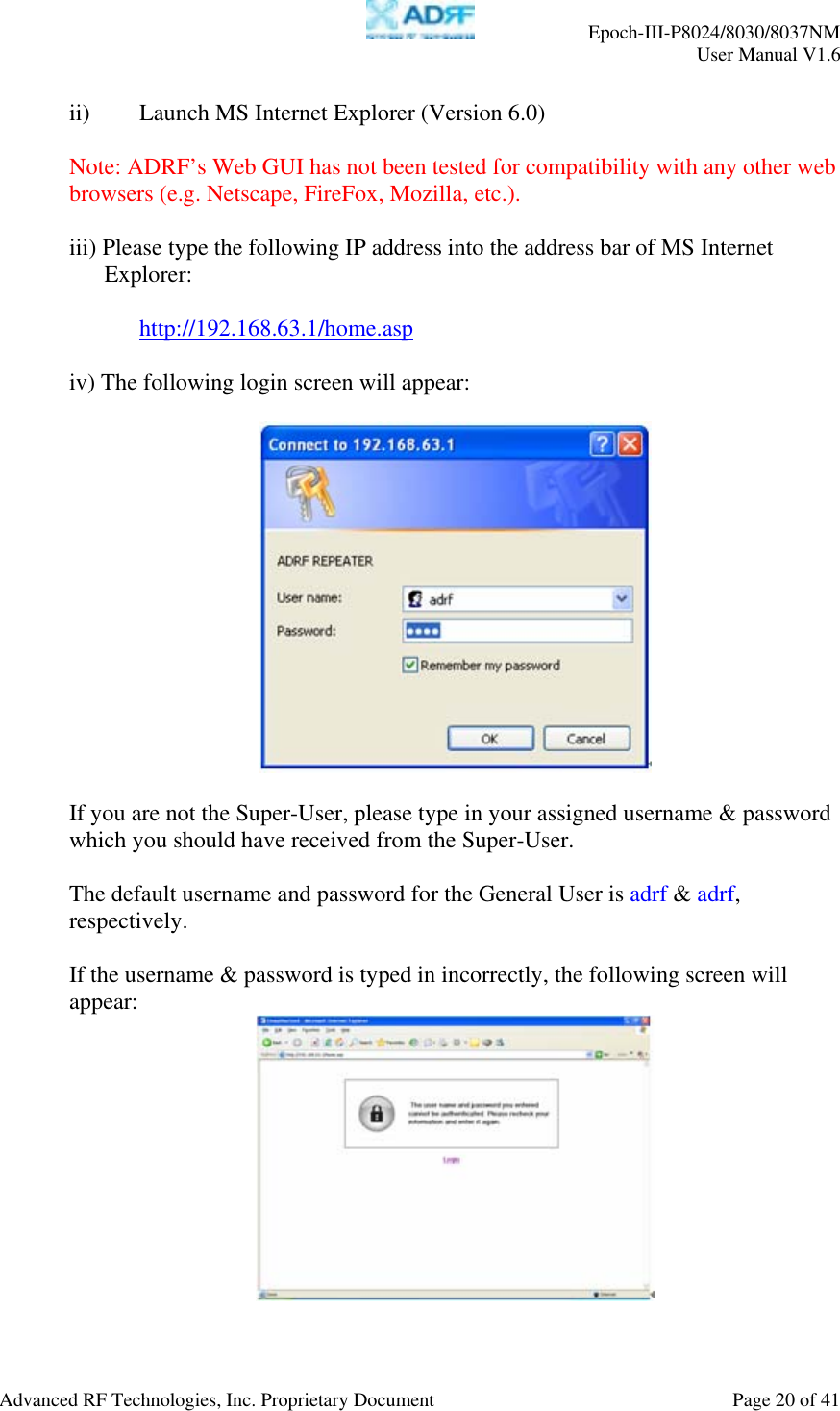     Epoch-III-P8024/8030/8037NM  User Manual V1.6  Advanced RF Technologies, Inc. Proprietary Document  Page 20 of 41  ii)  Launch MS Internet Explorer (Version 6.0)  Note: ADRF’s Web GUI has not been tested for compatibility with any other web browsers (e.g. Netscape, FireFox, Mozilla, etc.).  iii) Please type the following IP address into the address bar of MS Internet Explorer:     http://192.168.63.1/home.asp  iv) The following login screen will appear:    If you are not the Super-User, please type in your assigned username &amp; password which you should have received from the Super-User.   The default username and password for the General User is adrf &amp; adrf, respectively.  If the username &amp; password is typed in incorrectly, the following screen will appear:  