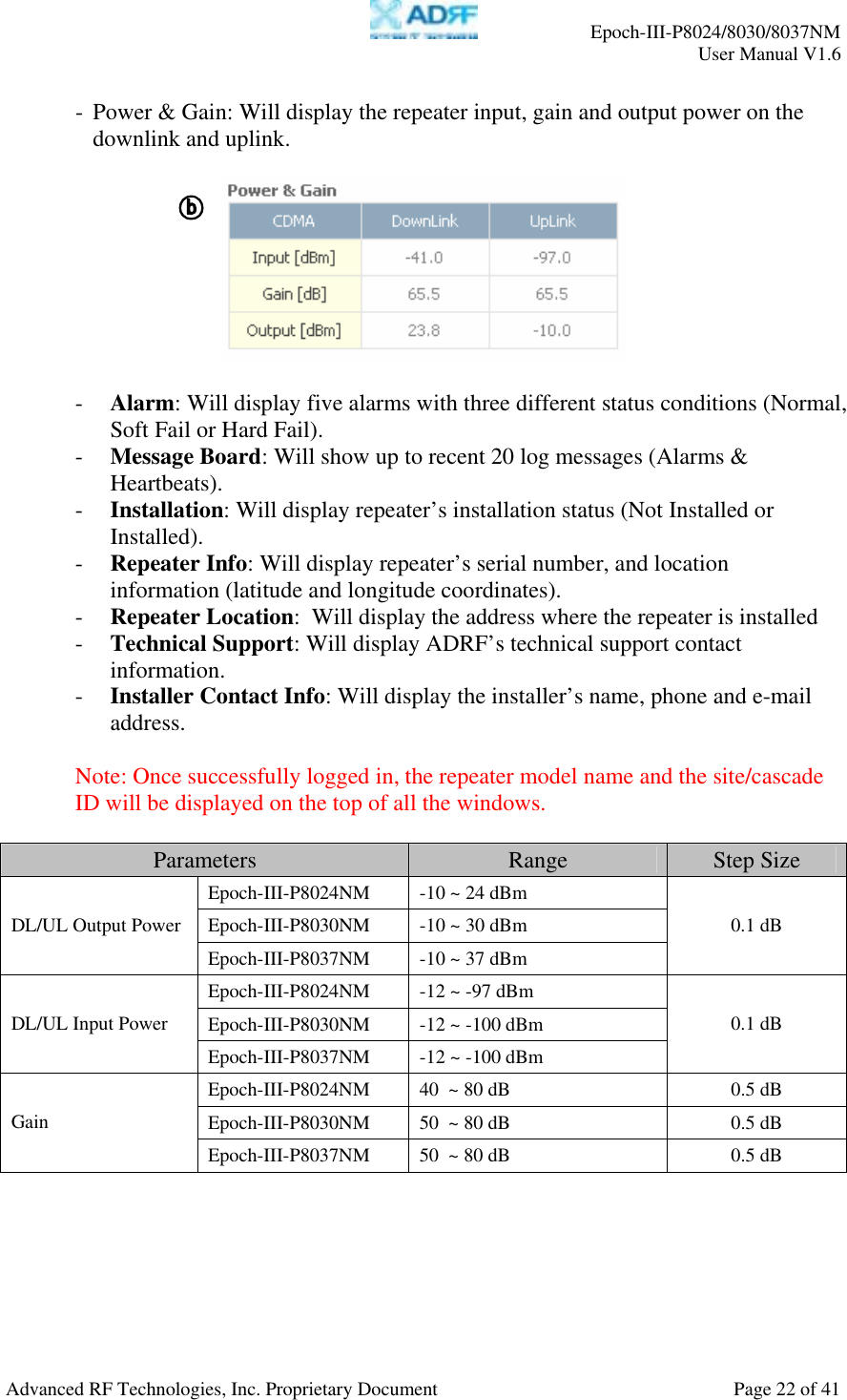     Epoch-III-P8024/8030/8037NM  User Manual V1.6  Advanced RF Technologies, Inc. Proprietary Document  Page 22 of 41  - Power &amp; Gain: Will display the repeater input, gain and output power on the downlink and uplink.    - Alarm: Will display five alarms with three different status conditions (Normal, Soft Fail or Hard Fail). - Message Board: Will show up to recent 20 log messages (Alarms &amp; Heartbeats). - Installation: Will display repeater’s installation status (Not Installed or Installed). - Repeater Info: Will display repeater’s serial number, and location information (latitude and longitude coordinates). - Repeater Location:  Will display the address where the repeater is installed - Technical Support: Will display ADRF’s technical support contact information. - Installer Contact Info: Will display the installer’s name, phone and e-mail address.  Note: Once successfully logged in, the repeater model name and the site/cascade ID will be displayed on the top of all the windows.  Parameters  Range  Step Size Epoch-III-P8024NM  -10 ~ 24 dBm Epoch-III-P8030NM  -10 ~ 30 dBm DL/UL Output PowerEpoch-III-P8037NM  -10 ~ 37 dBm 0.1 dB Epoch-III-P8024NM  -12 ~ -97 dBm Epoch-III-P8030NM  -12 ~ -100 dBm DL/UL Input Power Epoch-III-P8037NM  -12 ~ -100 dBm 0.1 dB Epoch-III-P8024NM  40  ~ 80 dB  0.5 dB Epoch-III-P8030NM  50  ~ 80 dB  0.5 dB Gain Epoch-III-P8037NM  50  ~ 80 dB  0.5 dB  