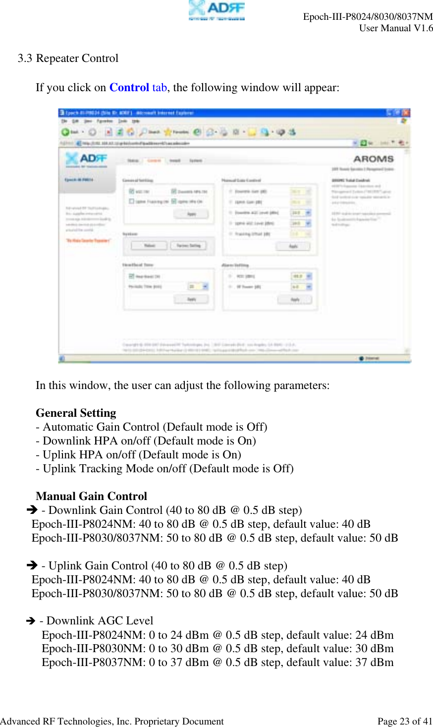     Epoch-III-P8024/8030/8037NM  User Manual V1.6  Advanced RF Technologies, Inc. Proprietary Document  Page 23 of 41  3.3 Repeater Control  If you click on Control tab, the following window will appear:    In this window, the user can adjust the following parameters:  General Setting - Automatic Gain Control (Default mode is Off) - Downlink HPA on/off (Default mode is On) - Uplink HPA on/off (Default mode is On) - Uplink Tracking Mode on/off (Default mode is Off)  Manual Gain Control Î - Downlink Gain Control (40 to 80 dB @ 0.5 dB step) Epoch-III-P8024NM: 40 to 80 dB @ 0.5 dB step, default value: 40 dB Epoch-III-P8030/8037NM: 50 to 80 dB @ 0.5 dB step, default value: 50 dB  Î - Uplink Gain Control (40 to 80 dB @ 0.5 dB step) Epoch-III-P8024NM: 40 to 80 dB @ 0.5 dB step, default value: 40 dB Epoch-III-P8030/8037NM: 50 to 80 dB @ 0.5 dB step, default value: 50 dB  Î - Downlink AGC Level Epoch-III-P8024NM: 0 to 24 dBm @ 0.5 dB step, default value: 24 dBm Epoch-III-P8030NM: 0 to 30 dBm @ 0.5 dB step, default value: 30 dBm Epoch-III-P8037NM: 0 to 37 dBm @ 0.5 dB step, default value: 37 dBm  