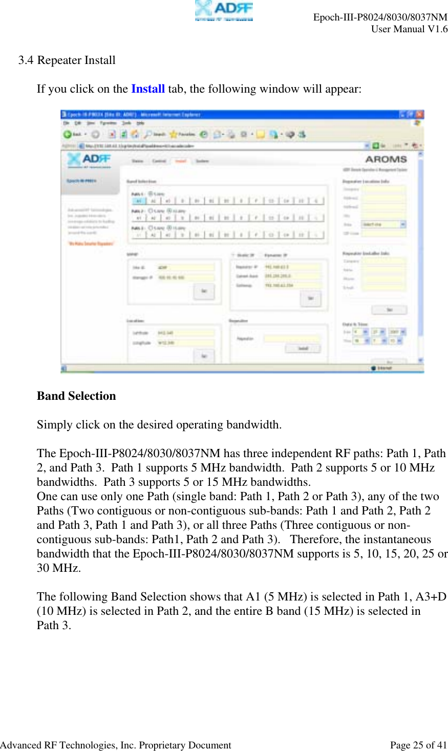     Epoch-III-P8024/8030/8037NM  User Manual V1.6  Advanced RF Technologies, Inc. Proprietary Document  Page 25 of 41  3.4 Repeater Install  If you click on the Install tab, the following window will appear:    Band Selection  Simply click on the desired operating bandwidth.  The Epoch-III-P8024/8030/8037NM has three independent RF paths: Path 1, Path 2, and Path 3.  Path 1 supports 5 MHz bandwidth.  Path 2 supports 5 or 10 MHz bandwidths.  Path 3 supports 5 or 15 MHz bandwidths.   One can use only one Path (single band: Path 1, Path 2 or Path 3), any of the two Paths (Two contiguous or non-contiguous sub-bands: Path 1 and Path 2, Path 2 and Path 3, Path 1 and Path 3), or all three Paths (Three contiguous or non-contiguous sub-bands: Path1, Path 2 and Path 3).   Therefore, the instantaneous bandwidth that the Epoch-III-P8024/8030/8037NM supports is 5, 10, 15, 20, 25 or 30 MHz.  The following Band Selection shows that A1 (5 MHz) is selected in Path 1, A3+D (10 MHz) is selected in Path 2, and the entire B band (15 MHz) is selected in  Path 3.    