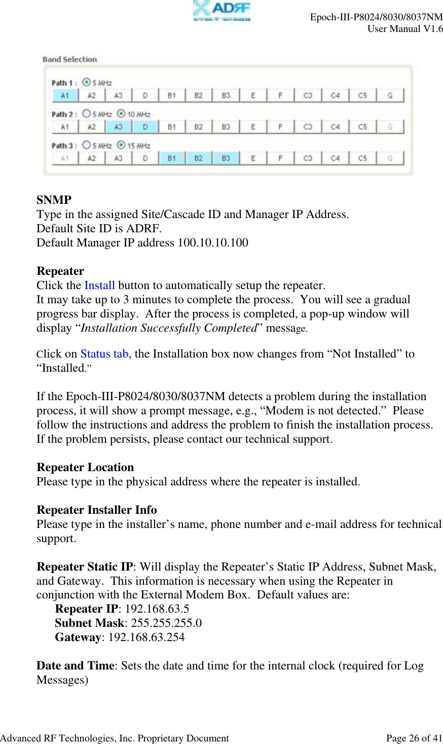     Epoch-III-P8024/8030/8037NM  User Manual V1.6  Advanced RF Technologies, Inc. Proprietary Document  Page 26 of 41    SNMP Type in the assigned Site/Cascade ID and Manager IP Address.  Default Site ID is ADRF. Default Manager IP address 100.10.10.100  Repeater Click the Install button to automatically setup the repeater.  It may take up to 3 minutes to complete the process.  You will see a gradual progress bar display.  After the process is completed, a pop-up window will display “Installation Successfully Completed” message.    Click on Status tab, the Installation box now changes from “Not Installed” to “Installed.”   If the Epoch-III-P8024/8030/8037NM detects a problem during the installation process, it will show a prompt message, e.g., “Modem is not detected.”  Please follow the instructions and address the problem to finish the installation process. If the problem persists, please contact our technical support.  Repeater Location Please type in the physical address where the repeater is installed.  Repeater Installer Info Please type in the installer’s name, phone number and e-mail address for technical support.  Repeater Static IP: Will display the Repeater’s Static IP Address, Subnet Mask, and Gateway.  This information is necessary when using the Repeater in conjunction with the External Modem Box.  Default values are: Repeater IP: 192.168.63.5 Subnet Mask: 255.255.255.0 Gateway: 192.168.63.254  Date and Time: Sets the date and time for the internal clock (required for Log Messages)  