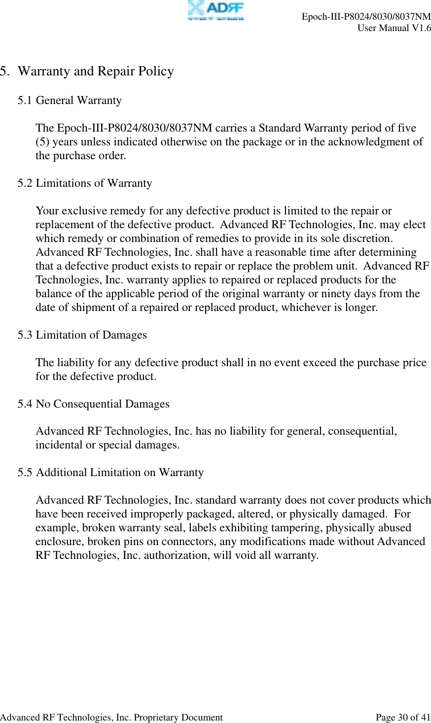     Epoch-III-P8024/8030/8037NM  User Manual V1.6  Advanced RF Technologies, Inc. Proprietary Document  Page 30 of 41  5. Warranty and Repair Policy  5.1 General Warranty  The Epoch-III-P8024/8030/8037NM carries a Standard Warranty period of five (5) years unless indicated otherwise on the package or in the acknowledgment of the purchase order.  5.2 Limitations of Warranty  Your exclusive remedy for any defective product is limited to the repair or replacement of the defective product.  Advanced RF Technologies, Inc. may elect which remedy or combination of remedies to provide in its sole discretion.  Advanced RF Technologies, Inc. shall have a reasonable time after determining that a defective product exists to repair or replace the problem unit.  Advanced RF Technologies, Inc. warranty applies to repaired or replaced products for the balance of the applicable period of the original warranty or ninety days from the date of shipment of a repaired or replaced product, whichever is longer.   5.3 Limitation of Damages  The liability for any defective product shall in no event exceed the purchase price for the defective product.    5.4 No Consequential Damages  Advanced RF Technologies, Inc. has no liability for general, consequential, incidental or special damages.    5.5 Additional Limitation on Warranty  Advanced RF Technologies, Inc. standard warranty does not cover products which have been received improperly packaged, altered, or physically damaged.  For example, broken warranty seal, labels exhibiting tampering, physically abused enclosure, broken pins on connectors, any modifications made without Advanced RF Technologies, Inc. authorization, will void all warranty.    