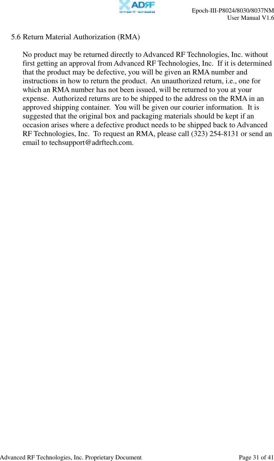     Epoch-III-P8024/8030/8037NM  User Manual V1.6  Advanced RF Technologies, Inc. Proprietary Document  Page 31 of 41  5.6 Return Material Authorization (RMA)  No product may be returned directly to Advanced RF Technologies, Inc. without first getting an approval from Advanced RF Technologies, Inc.  If it is determined that the product may be defective, you will be given an RMA number and instructions in how to return the product.  An unauthorized return, i.e., one for which an RMA number has not been issued, will be returned to you at your expense.  Authorized returns are to be shipped to the address on the RMA in an approved shipping container.  You will be given our courier information.  It is suggested that the original box and packaging materials should be kept if an occasion arises where a defective product needs to be shipped back to Advanced RF Technologies, Inc.  To request an RMA, please call (323) 254-8131 or send an email to techsupport@adrftech.com. 