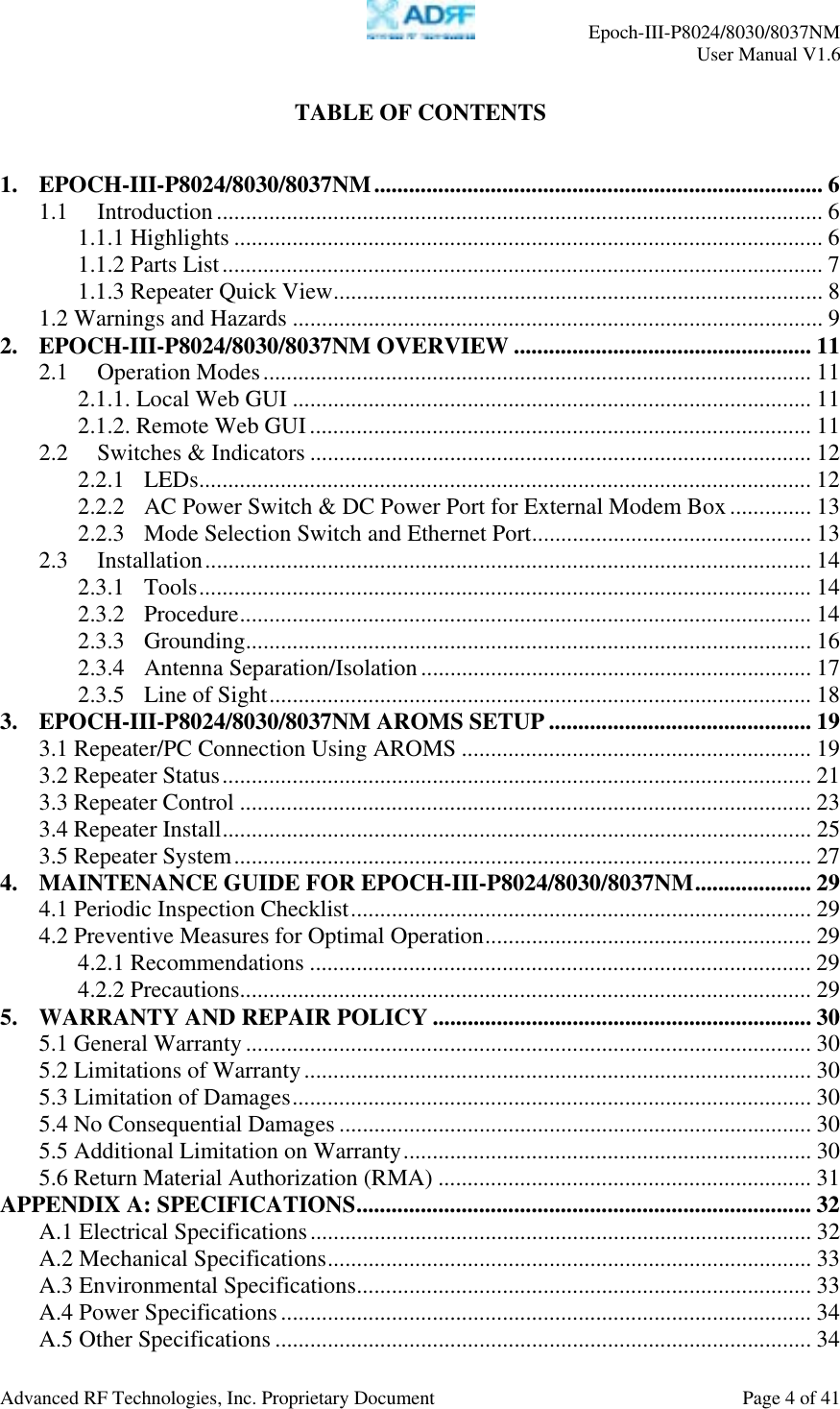     Epoch-III-P8024/8030/8037NM  User Manual V1.6  Advanced RF Technologies, Inc. Proprietary Document  Page 4 of 41  TABLE OF CONTENTS   1. EPOCH-III-P8024/8030/8037NM............................................................................. 6 1.1 Introduction ........................................................................................................ 6 1.1.1 Highlights ..................................................................................................... 6 1.1.2 Parts List....................................................................................................... 7 1.1.3 Repeater Quick View.................................................................................... 8 1.2 Warnings and Hazards ........................................................................................... 9 2. EPOCH-III-P8024/8030/8037NM OVERVIEW ................................................... 11 2.1 Operation Modes.............................................................................................. 11 2.1.1. Local Web GUI ......................................................................................... 11 2.1.2. Remote Web GUI...................................................................................... 11 2.2 Switches &amp; Indicators ...................................................................................... 12 2.2.1 LEDs......................................................................................................... 12 2.2.2 AC Power Switch &amp; DC Power Port for External Modem Box.............. 13 2.2.3 Mode Selection Switch and Ethernet Port................................................ 13 2.3 Installation........................................................................................................ 14 2.3.1 Tools......................................................................................................... 14 2.3.2 Procedure.................................................................................................. 14 2.3.3 Grounding................................................................................................. 16 2.3.4 Antenna Separation/Isolation ................................................................... 17 2.3.5 Line of Sight............................................................................................. 18 3. EPOCH-III-P8024/8030/8037NM AROMS SETUP ............................................. 19 3.1 Repeater/PC Connection Using AROMS ............................................................ 19 3.2 Repeater Status..................................................................................................... 21 3.3 Repeater Control .................................................................................................. 23 3.4 Repeater Install..................................................................................................... 25 3.5 Repeater System................................................................................................... 27 4. MAINTENANCE GUIDE FOR EPOCH-III-P8024/8030/8037NM.................... 29 4.1 Periodic Inspection Checklist............................................................................... 29 4.2 Preventive Measures for Optimal Operation........................................................ 29 4.2.1 Recommendations ...................................................................................... 29 4.2.2 Precautions.................................................................................................. 29 5. WARRANTY AND REPAIR POLICY ................................................................. 30 5.1 General Warranty................................................................................................. 30 5.2 Limitations of Warranty....................................................................................... 30 5.3 Limitation of Damages......................................................................................... 30 5.4 No Consequential Damages ................................................................................. 30 5.5 Additional Limitation on Warranty...................................................................... 30 5.6 Return Material Authorization (RMA) ................................................................ 31 APPENDIX A: SPECIFICATIONS.............................................................................. 32 A.1 Electrical Specifications...................................................................................... 32 A.2 Mechanical Specifications................................................................................... 33 A.3 Environmental Specifications.............................................................................. 33 A.4 Power Specifications........................................................................................... 34 A.5 Other Specifications ............................................................................................ 34 