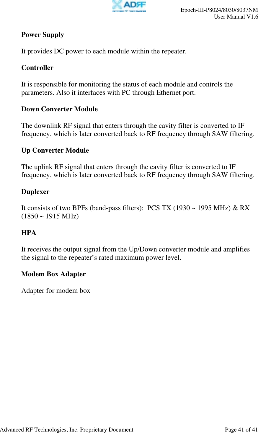     Epoch-III-P8024/8030/8037NM  User Manual V1.6  Advanced RF Technologies, Inc. Proprietary Document  Page 41 of 41  Power Supply  It provides DC power to each module within the repeater.  Controller  It is responsible for monitoring the status of each module and controls the parameters. Also it interfaces with PC through Ethernet port.  Down Converter Module  The downlink RF signal that enters through the cavity filter is converted to IF frequency, which is later converted back to RF frequency through SAW filtering.    Up Converter Module   The uplink RF signal that enters through the cavity filter is converted to IF frequency, which is later converted back to RF frequency through SAW filtering.    Duplexer  It consists of two BPFs (band-pass filters):  PCS TX (1930 ~ 1995 MHz) &amp; RX (1850 ~ 1915 MHz)  HPA   It receives the output signal from the Up/Down converter module and amplifies the signal to the repeater’s rated maximum power level.  Modem Box Adapter   Adapter for modem box  