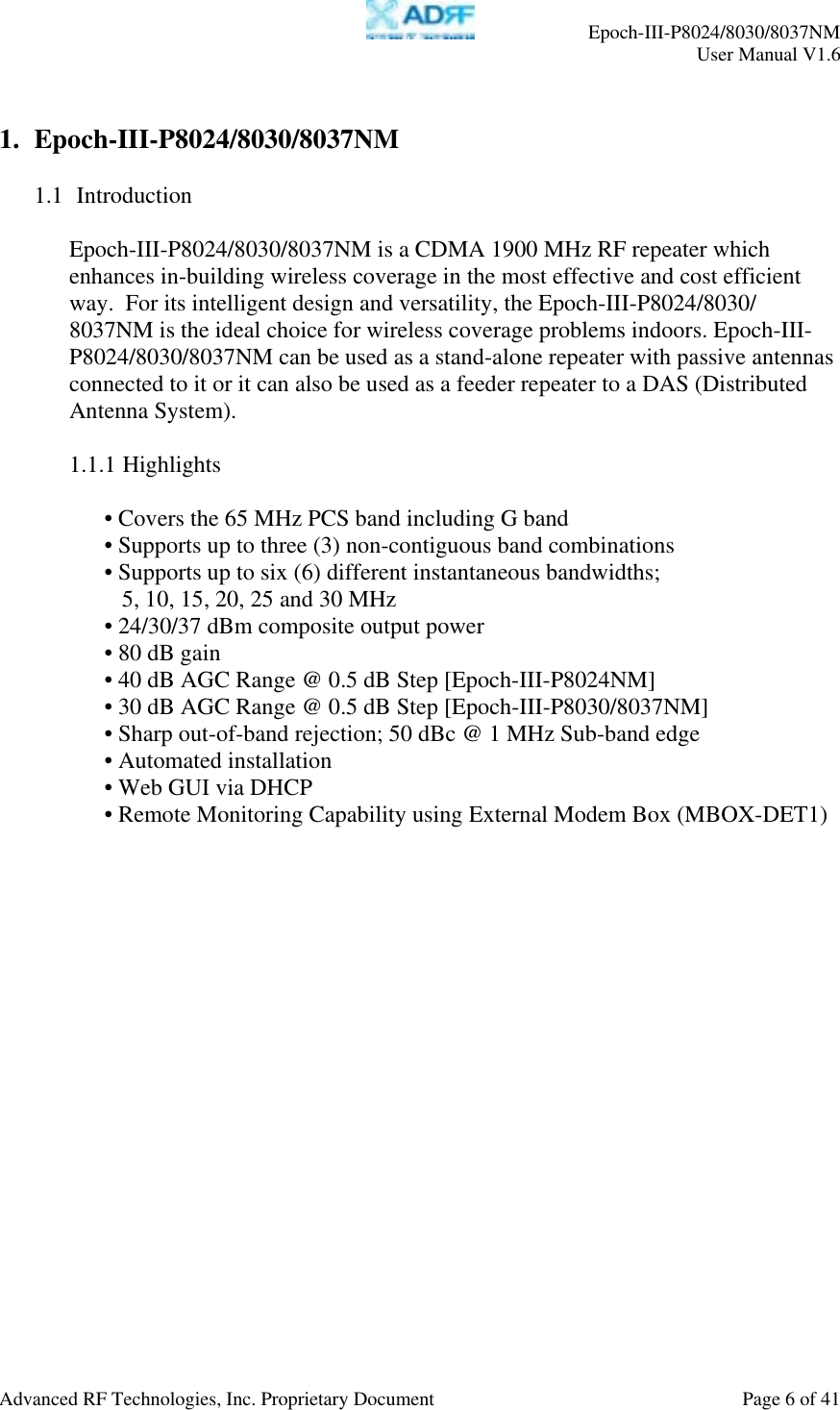     Epoch-III-P8024/8030/8037NM  User Manual V1.6  Advanced RF Technologies, Inc. Proprietary Document  Page 6 of 41  1. Epoch-III-P8024/8030/8037NM  1.1  Introduction  Epoch-III-P8024/8030/8037NM is a CDMA 1900 MHz RF repeater which enhances in-building wireless coverage in the most effective and cost efficient way.  For its intelligent design and versatility, the Epoch-III-P8024/8030/ 8037NM is the ideal choice for wireless coverage problems indoors. Epoch-III-P8024/8030/8037NM can be used as a stand-alone repeater with passive antennas connected to it or it can also be used as a feeder repeater to a DAS (Distributed Antenna System).  1.1.1 Highlights  • Covers the 65 MHz PCS band including G band • Supports up to three (3) non-contiguous band combinations • Supports up to six (6) different instantaneous bandwidths;  5, 10, 15, 20, 25 and 30 MHz • 24/30/37 dBm composite output power • 80 dB gain • 40 dB AGC Range @ 0.5 dB Step [Epoch-III-P8024NM] • 30 dB AGC Range @ 0.5 dB Step [Epoch-III-P8030/8037NM] • Sharp out-of-band rejection; 50 dBc @ 1 MHz Sub-band edge • Automated installation • Web GUI via DHCP  • Remote Monitoring Capability using External Modem Box (MBOX-DET1)  