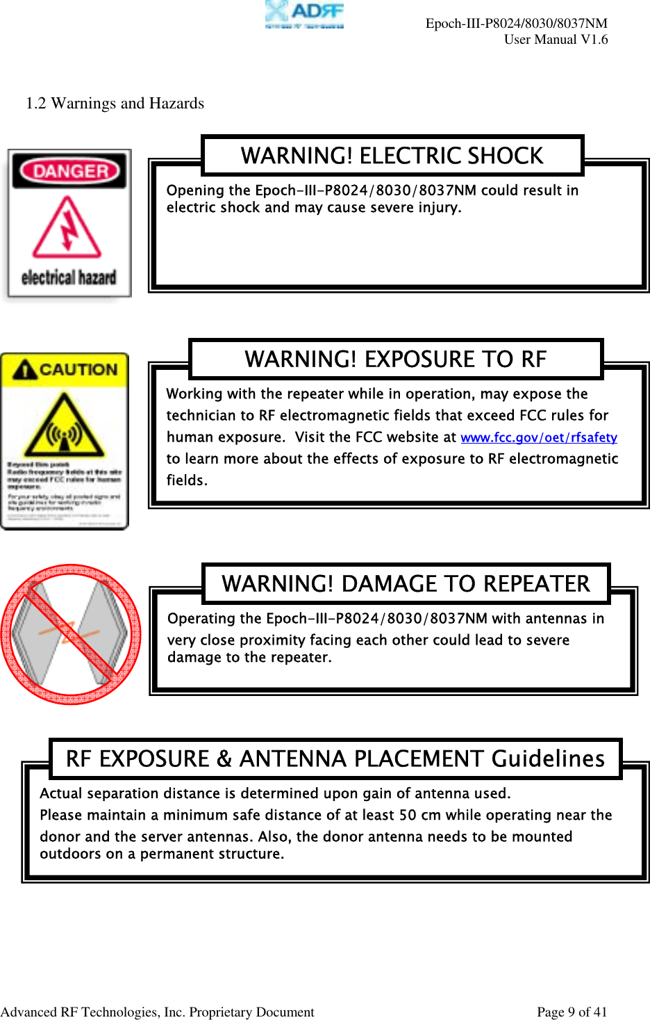     Epoch-III-P8024/8030/8037NM  User Manual V1.6  Advanced RF Technologies, Inc. Proprietary Document  Page 9 of 41   1.2 Warnings and Hazards             Actual separation distance is determined upon gain of antenna used. Please maintain a minimum safe distance of at least 50 cm while operating near the donor and the server antennas. Also, the donor antenna needs to be mounted outdoors on a permanent structure. RF EXPOSURE &amp; ANTENNA PLACEMENT GuidelinesOperating the Epoch-III-P8024/8030/8037NM with antennas in very close proximity facing each other could lead to severe damage to the repeater.   WARNING! DAMAGE TO REPEATERWorking with the repeater while in operation, may expose the technician to RF electromagnetic fields that exceed FCC rules for human exposure.  Visit the FCC website at www.fcc.gov/oet/rfsafety  to learn more about the effects of exposure to RF electromagnetic fields. WARNING! EXPOSURE TO RF Opening the Epoch-III-P8024/8030/8037NM could result in electric shock and may cause severe injury. WARNING! ELECTRIC SHOCK 