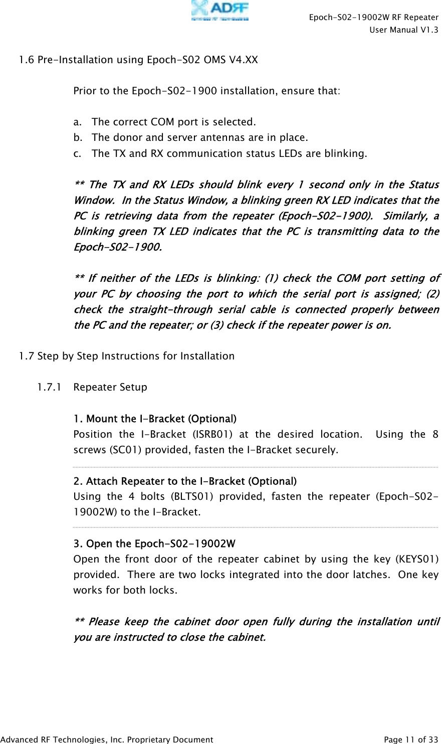    Epoch-S02-19002W RF Repeater  User Manual V1.3  Advanced RF Technologies, Inc. Proprietary Document   Page 11 of 33  1.6 Pre-Installation using Epoch-S02 OMS V4.XX  Prior to the Epoch-S02-1900 installation, ensure that:  a. The correct COM port is selected. b. The donor and server antennas are in place. c. The TX and RX communication status LEDs are blinking.  ** The TX and RX LEDs should blink every 1 second only in the Status Window.  In the Status Window, a blinking green RX LED indicates that the PC is retrieving data from the repeater (Epoch-S02-1900).  Similarly, a blinking green TX LED indicates that the PC is transmitting data to the Epoch-S02-1900.   ** If neither of the LEDs is blinking: (1) check the COM port setting of your PC by choosing the port to which the serial port is assigned; (2) check the straight-through serial cable is connected properly between the PC and the repeater; or (3) check if the repeater power is on.  1.7 Step by Step Instructions for Installation  1.7.1 Repeater Setup   1. Mount the I-Bracket (Optional) Position the I-Bracket (ISRB01) at the desired location.  Using the 8 screws (SC01) provided, fasten the I-Bracket securely.  2. Attach Repeater to the I-Bracket (Optional) Using the 4 bolts (BLTS01) provided, fasten the repeater (Epoch-S02-19002W) to the I-Bracket.  3. Open the Epoch-S02-19002W Open the front door of the repeater cabinet by using the key (KEYS01) provided.  There are two locks integrated into the door latches.  One key works for both locks.  ** Please keep the cabinet door open fully during the installation until you are instructed to close the cabinet.   