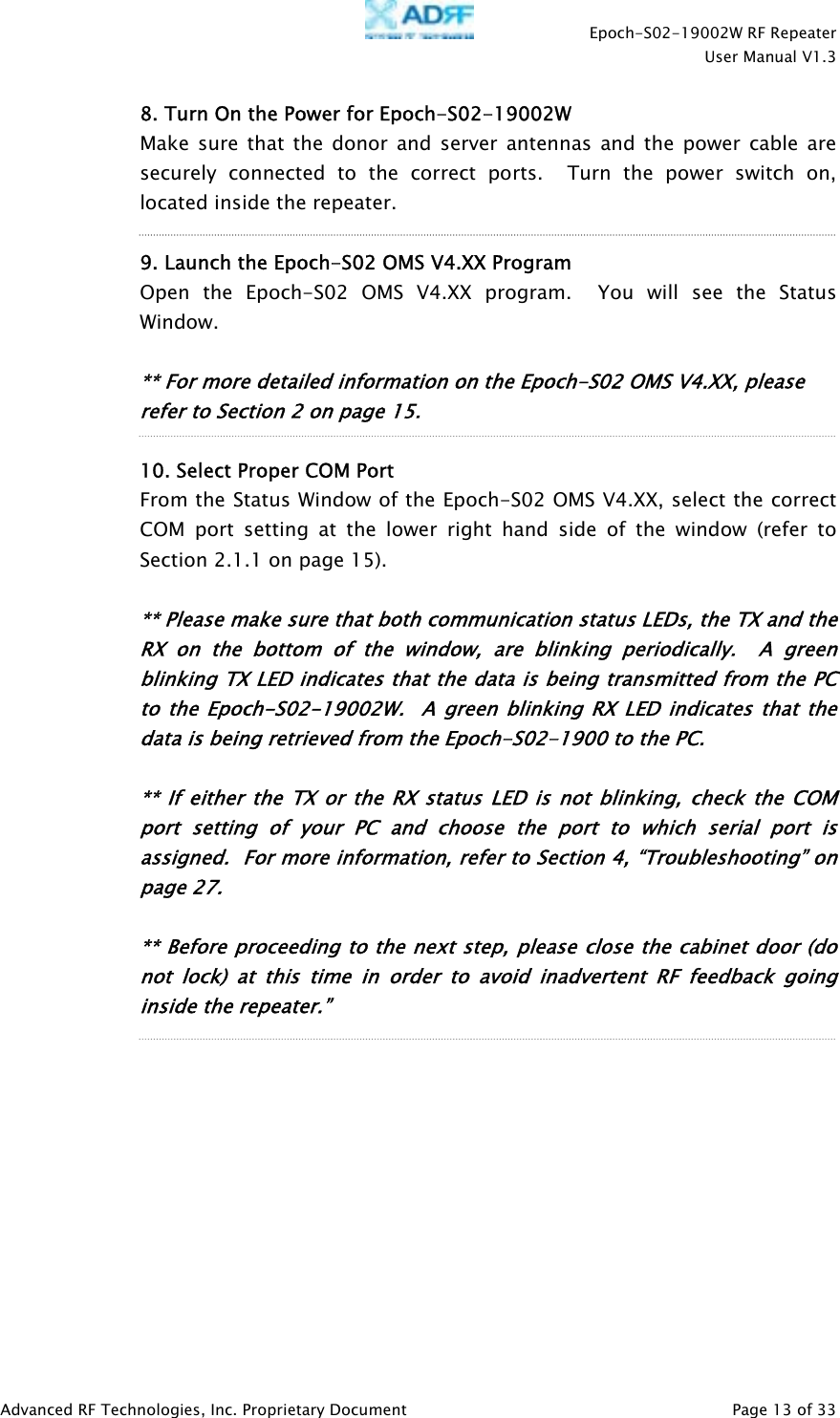    Epoch-S02-19002W RF Repeater  User Manual V1.3  Advanced RF Technologies, Inc. Proprietary Document   Page 13 of 33  8. Turn On the Power for Epoch-S02-19002W  Make sure that the donor and server antennas and the power cable are securely connected to the correct ports.  Turn the power switch on, located inside the repeater.  9. Launch the Epoch-S02 OMS V4.XX Program   Open the Epoch-S02 OMS V4.XX program.  You will see the Status Window.   ** For more detailed information on the Epoch-S02 OMS V4.XX, please refer to Section 2 on page 15.  10. Select Proper COM Port  From the Status Window of the Epoch-S02 OMS V4.XX, select the correct COM port setting at the lower right hand side of the window (refer to Section 2.1.1 on page 15).  ** Please make sure that both communication status LEDs, the TX and the RX on the bottom of the window, are blinking periodically.  A green blinking TX LED indicates that the data is being transmitted from the PC to the Epoch-S02-19002W.  A green blinking RX LED indicates that the data is being retrieved from the Epoch-S02-1900 to the PC.  ** If either the TX or the RX status LED is not blinking, check the COM port setting of your PC and choose the port to which serial port is assigned.  For more information, refer to Section 4, “Troubleshooting” on page 27.   ** Before proceeding to the next step, please close the cabinet door (do not lock) at this time in order to avoid inadvertent RF feedback going inside the repeater.”    