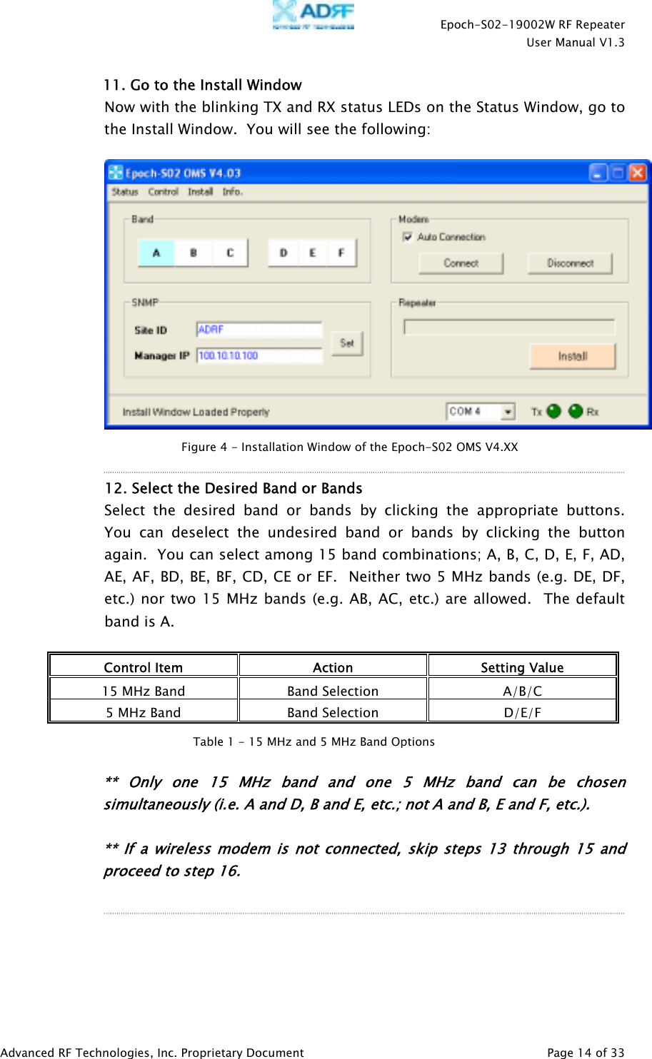    Epoch-S02-19002W RF Repeater  User Manual V1.3  Advanced RF Technologies, Inc. Proprietary Document   Page 14 of 33  11. Go to the Install Window Now with the blinking TX and RX status LEDs on the Status Window, go to the Install Window.  You will see the following:     12. Select the Desired Band or Bands  Select the desired band or bands by clicking the appropriate buttons.  You can deselect the undesired band or bands by clicking the button again.  You can select among 15 band combinations; A, B, C, D, E, F, AD, AE, AF, BD, BE, BF, CD, CE or EF.  Neither two 5 MHz bands (e.g. DE, DF, etc.) nor two 15 MHz bands (e.g. AB, AC, etc.) are allowed.  The default band is A.  Control Item  Action  Setting Value 15 MHz Band  Band Selection  A/B/C 5 MHz Band  Band Selection  D/E/F   ** Only one 15 MHz band and one 5 MHz band can be chosen simultaneously (i.e. A and D, B and E, etc.; not A and B, E and F, etc.).  ** If a wireless modem is not connected, skip steps 13 through 15 and proceed to step 16.     Figure 4 - Installation Window of the Epoch-S02 OMS V4.XX Table 1 - 15 MHz and 5 MHz Band Options