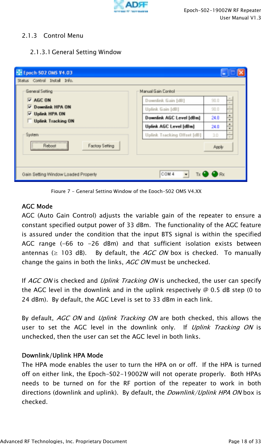    Epoch-S02-19002W RF Repeater  User Manual V1.3  Advanced RF Technologies, Inc. Proprietary Document   Page 18 of 33  2.1.3 Control Menu 2.1.3.1 General Setting Window     AGC Mode AGC (Auto Gain Control) adjusts the variable gain of the repeater to ensure a constant specified output power of 33 dBm.  The functionality of the AGC feature is assured under the condition that the input BTS signal is within the specified AGC range (-66 to -26 dBm) and that sufficient isolation exists between antennas (≥ 103 dB).   By default, the AGC ON box is checked.  To manually change the gains in both the links, AGC ON must be unchecked.    If AGC ON is checked and Uplink Tracking ON is unchecked, the user can specify the AGC level in the downlink and in the uplink respectively @ 0.5 dB step (0 to 24 dBm).  By default, the AGC Level is set to 33 dBm in each link.    By default, AGC ON and Uplink Tracking ON are both checked, this allows the user to set the AGC level in the downlink only.  If Uplink Tracking ON is unchecked, then the user can set the AGC level in both links.  Downlink/Uplink HPA Mode The HPA mode enables the user to turn the HPA on or off.  If the HPA is turned off on either link, the Epoch-S02-19002W will not operate properly.  Both HPAs needs to be turned on for the RF portion of the repeater to work in both directions (downlink and uplink).  By default, the Downlink/Uplink HPA ON box is checked.  Figure7-GeneralSettingWindowoftheEpoch-S02OMS V4.XX