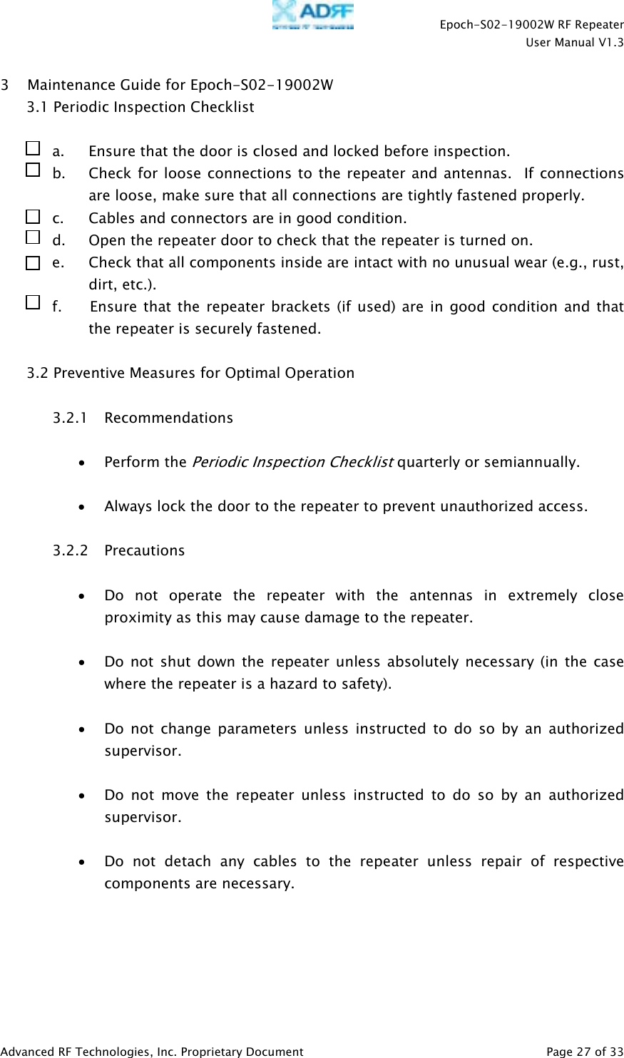    Epoch-S02-19002W RF Repeater  User Manual V1.3  Advanced RF Technologies, Inc. Proprietary Document   Page 27 of 33  3 Maintenance Guide for Epoch-S02-19002W 3.1 Periodic Inspection Checklist  a. Ensure that the door is closed and locked before inspection. b. Check for loose connections to the repeater and antennas.  If connections are loose, make sure that all connections are tightly fastened properly. c. Cables and connectors are in good condition. d. Open the repeater door to check that the repeater is turned on. e. Check that all components inside are intact with no unusual wear (e.g., rust, dirt, etc.). f.       Ensure that the repeater brackets (if used) are in good condition and that the repeater is securely fastened.  3.2 Preventive Measures for Optimal Operation  3.2.1 Recommendations  • Perform the Periodic Inspection Checklist quarterly or semiannually.  • Always lock the door to the repeater to prevent unauthorized access.  3.2.2 Precautions  • Do not operate the repeater with the antennas in extremely close proximity as this may cause damage to the repeater.  • Do not shut down the repeater unless absolutely necessary (in the case where the repeater is a hazard to safety).  • Do not change parameters unless instructed to do so by an authorized supervisor.  • Do not move the repeater unless instructed to do so by an authorized supervisor.  • Do not detach any cables to the repeater unless repair of respective components are necessary.  