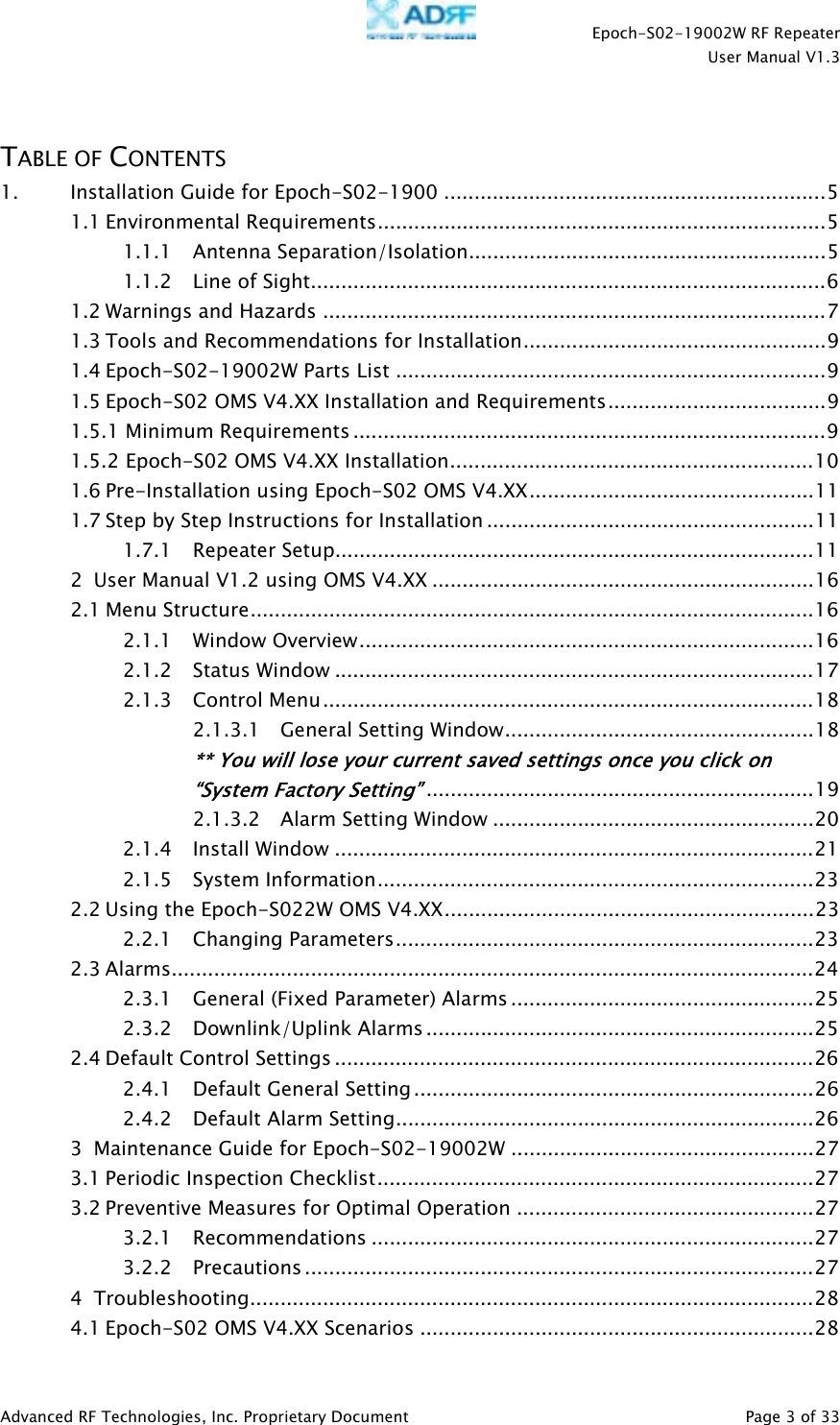    Epoch-S02-19002W RF Repeater  User Manual V1.3  Advanced RF Technologies, Inc. Proprietary Document   Page 3 of 33   TABLE OF CONTENTS 1. Installation Guide for Epoch-S02-1900 ...............................................................5 1.1 Environmental Requirements..........................................................................5 1.1.1 Antenna Separation/Isolation...........................................................5 1.1.2 Line of Sight.....................................................................................6 1.2 Warnings and Hazards ...................................................................................7 1.3 Tools and Recommendations for Installation..................................................9 1.4 Epoch-S02-19002W Parts List .......................................................................9 1.5 Epoch-S02 OMS V4.XX Installation and Requirements....................................9 1.5.1 Minimum Requirements ..............................................................................9 1.5.2 Epoch-S02 OMS V4.XX Installation............................................................10 1.6 Pre-Installation using Epoch-S02 OMS V4.XX...............................................11 1.7 Step by Step Instructions for Installation ......................................................11 1.7.1 Repeater Setup...............................................................................11 2 User Manual V1.2 using OMS V4.XX ...............................................................16 2.1 Menu Structure.............................................................................................16 2.1.1 Window Overview...........................................................................16 2.1.2 Status Window ...............................................................................17 2.1.3 Control Menu.................................................................................18 2.1.3.1 General Setting Window...................................................18 ** You will lose your current saved settings once you click on “System Factory Setting”................................................................19 2.1.3.2 Alarm Setting Window .....................................................20 2.1.4 Install Window ...............................................................................21 2.1.5 System Information........................................................................23 2.2 Using the Epoch-S022W OMS V4.XX.............................................................23 2.2.1 Changing Parameters.....................................................................23 2.3 Alarms..........................................................................................................24 2.3.1 General (Fixed Parameter) Alarms ..................................................25 2.3.2 Downlink/Uplink Alarms ................................................................25 2.4 Default Control Settings ...............................................................................26 2.4.1 Default General Setting ..................................................................26 2.4.2 Default Alarm Setting.....................................................................26 3 Maintenance Guide for Epoch-S02-19002W ..................................................27 3.1 Periodic Inspection Checklist........................................................................27 3.2 Preventive Measures for Optimal Operation .................................................27 3.2.1 Recommendations .........................................................................27 3.2.2 Precautions ....................................................................................27 4 Troubleshooting.............................................................................................28 4.1 Epoch-S02 OMS V4.XX Scenarios .................................................................28 