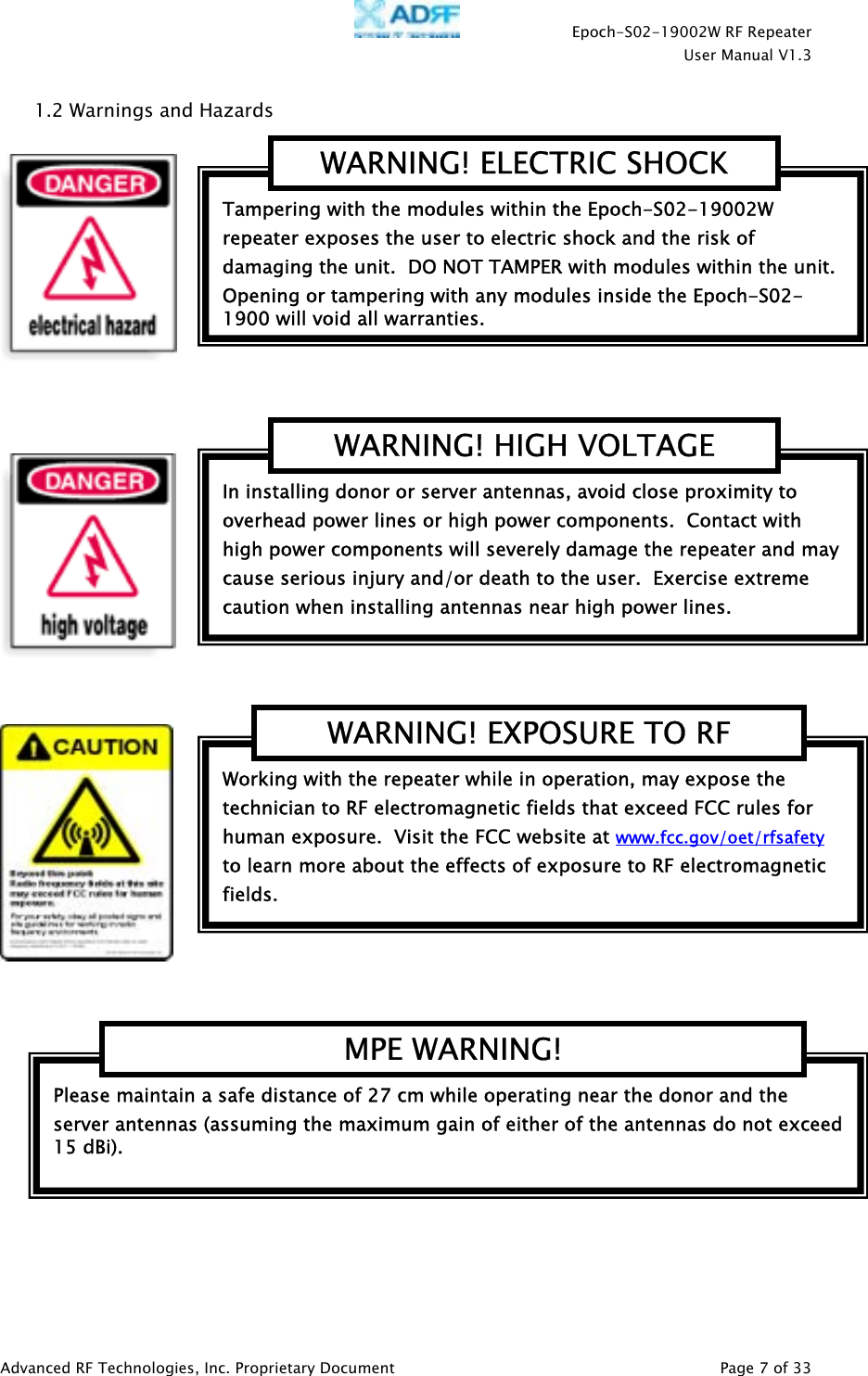    Epoch-S02-19002W RF Repeater  User Manual V1.3  Advanced RF Technologies, Inc. Proprietary Document   Page 7 of 33  1.2 Warnings and Hazards         Please maintain a safe distance of 27 cm while operating near the donor and the server antennas (assuming the maximum gain of either of the antennas do not exceed 15 dBi).   MPE WARNING! Working with the repeater while in operation, may expose the technician to RF electromagnetic fields that exceed FCC rules for human exposure.  Visit the FCC website at www.fcc.gov/oet/rfsafety  to learn more about the effects of exposure to RF electromagnetic fields. WARNING! EXPOSURE TO RF In installing donor or server antennas, avoid close proximity to overhead power lines or high power components.  Contact with high power components will severely damage the repeater and may cause serious injury and/or death to the user.  Exercise extreme caution when installing antennas near high power lines. WARNING! HIGH VOLTAGE Tampering with the modules within the Epoch-S02-19002W repeater exposes the user to electric shock and the risk of damaging the unit.  DO NOT TAMPER with modules within the unit.  Opening or tampering with any modules inside the Epoch-S02-1900 will void all warranties. WARNING! ELECTRIC SHOCK 