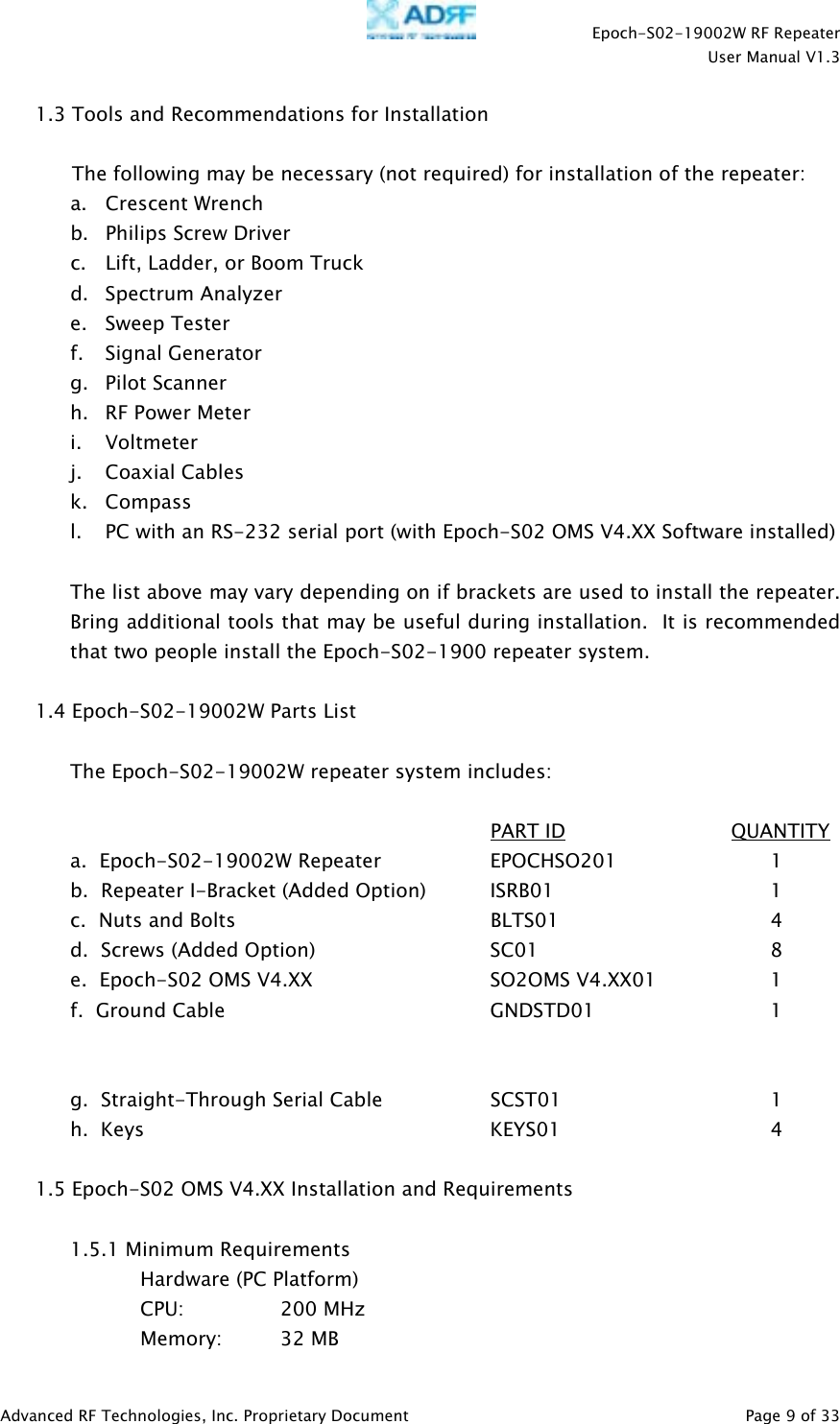    Epoch-S02-19002W RF Repeater  User Manual V1.3  Advanced RF Technologies, Inc. Proprietary Document   Page 9 of 33  1.3 Tools and Recommendations for Installation  The following may be necessary (not required) for installation of the repeater: a.   Crescent Wrench  b. Philips Screw Driver c. Lift, Ladder, or Boom Truck d. Spectrum Analyzer e. Sweep Tester f. Signal Generator g. Pilot Scanner h. RF Power Meter i. Voltmeter j. Coaxial Cables k. Compass l. PC with an RS-232 serial port (with Epoch-S02 OMS V4.XX Software installed)  The list above may vary depending on if brackets are used to install the repeater.  Bring additional tools that may be useful during installation.  It is recommended that two people install the Epoch-S02-1900 repeater system.  1.4 Epoch-S02-19002W Parts List  The Epoch-S02-19002W repeater system includes:        PART ID              QUANTITY a.  Epoch-S02-19002W Repeater    EPOCHSO201      1   b.  Repeater I-Bracket (Added Option)  ISRB01       1   c.  Nuts and Bolts        BLTS01    4 d.  Screws (Added Option)   SC01    8 e.  Epoch-S02 OMS V4.XX          SO2OMS V4.XX01    1 f.  Ground Cable    GNDSTD01   1    g.  Straight-Through Serial Cable    SCST01      1  h.  Keys     KEYS01   4  1.5 Epoch-S02 OMS V4.XX Installation and Requirements  1.5.1 Minimum Requirements Hardware (PC Platform) CPU:     200 MHz   Memory: 32 MB 