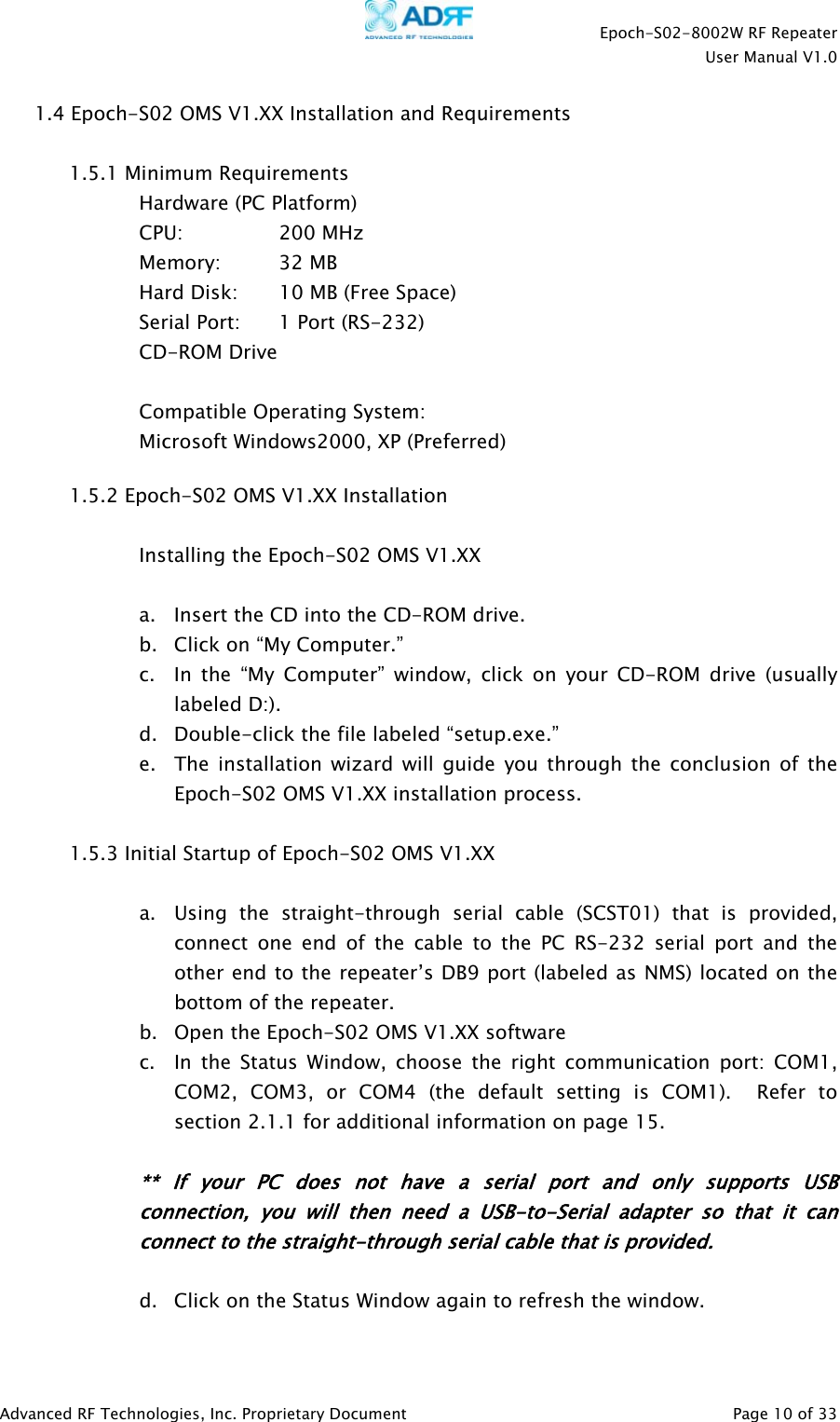    Epoch-S02-8002W RF Repeater  User Manual V1.0  Advanced RF Technologies, Inc. Proprietary Document   Page 10 of 33  1.4 Epoch-S02 OMS V1.XX Installation and Requirements  1.5.1 Minimum Requirements Hardware (PC Platform) CPU:     200 MHz   Memory: 32 MB     Hard Disk:  10 MB (Free Space)     Serial Port:    1 Port (RS-232)   CD-ROM Drive   Compatible Operating System:     Microsoft Windows2000, XP (Preferred)   1.5.2 Epoch-S02 OMS V1.XX Installation  Installing the Epoch-S02 OMS V1.XX   a. Insert the CD into the CD-ROM drive. b. Click on “My Computer.” c. In the “My Computer” window, click on your CD-ROM drive (usually labeled D:). d. Double-click the file labeled “setup.exe.” e. The installation wizard will guide you through the conclusion of the Epoch-S02 OMS V1.XX installation process.  1.5.3 Initial Startup of Epoch-S02 OMS V1.XX   a. Using the straight-through serial cable (SCST01) that is provided, connect one end of the cable to the PC RS-232 serial port and the other end to the repeater’s DB9 port (labeled as NMS) located on the bottom of the repeater. b. Open the Epoch-S02 OMS V1.XX software c. In the Status Window, choose the right communication port: COM1, COM2, COM3, or COM4 (the default setting is COM1).  Refer to section 2.1.1 for additional information on page 15.  ** If your PC does not have a serial port and only supports USB connection, you will then need a USB-to-Serial adapter so that it can connect to the straight-through serial cable that is provided.   d. Click on the Status Window again to refresh the window. 