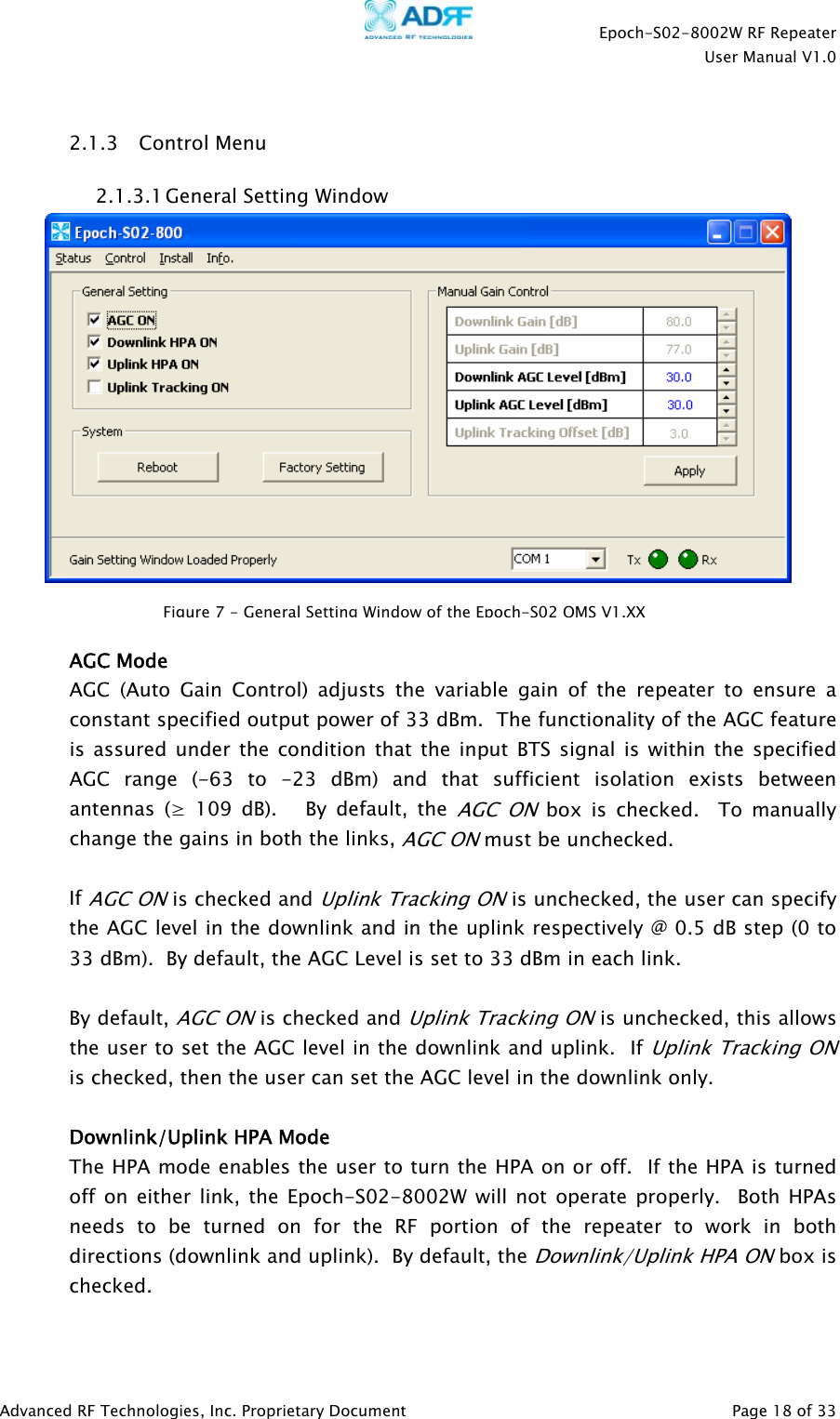    Epoch-S02-8002W RF Repeater  User Manual V1.0  Advanced RF Technologies, Inc. Proprietary Document   Page 18 of 33   2.1.3 Control Menu 2.1.3.1 General Setting Window    AGC Mode AGC (Auto Gain Control) adjusts the variable gain of the repeater to ensure a constant specified output power of 33 dBm.  The functionality of the AGC feature is assured under the condition that the input BTS signal is within the specified AGC range (-63 to -23 dBm) and that sufficient isolation exists between antennas (≥ 109 dB).   By default, the AGC ON box is checked.  To manually change the gains in both the links, AGC ON must be unchecked.    If AGC ON is checked and Uplink Tracking ON is unchecked, the user can specify the AGC level in the downlink and in the uplink respectively @ 0.5 dB step (0 to 33 dBm).  By default, the AGC Level is set to 33 dBm in each link.    By default, AGC ON is checked and Uplink Tracking ON is unchecked, this allows the user to set the AGC level in the downlink and uplink.  If Uplink Tracking ON is checked, then the user can set the AGC level in the downlink only.  Downlink/Uplink HPA Mode The HPA mode enables the user to turn the HPA on or off.  If the HPA is turned off on either link, the Epoch-S02-8002W will not operate properly.  Both HPAs needs to be turned on for the RF portion of the repeater to work in both directions (downlink and uplink).  By default, the Downlink/Uplink HPA ON box is checked.  Figure7-GeneralSetting WindowoftheEpoch-S02OMS V1.XX