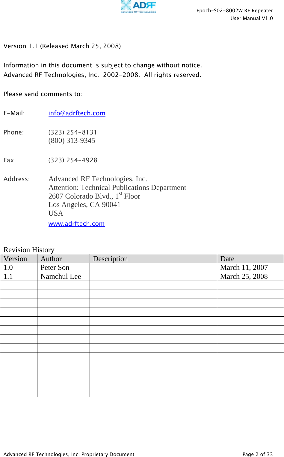    Epoch-S02-8002W RF Repeater  User Manual V1.0  Advanced RF Technologies, Inc. Proprietary Document   Page 2 of 33   Version 1.1 (Released March 25, 2008)  Information in this document is subject to change without notice. Advanced RF Technologies, Inc.  2002-2008.  All rights reserved.  Please send comments to:  E-Mail:   info@adrftech.com   Phone:   (323) 254-8131 (800) 313-9345  Fax:   (323) 254-4928  Address:  Advanced RF Technologies, Inc.   Attention: Technical Publications Department 2607 Colorado Blvd., 1st Floor Los Angeles, CA 90041 USA www.adrftech.com   Revision History Version  Author  Description  Date 1.0  Peter Son    March 11, 2007 1.1  Namchul Lee    March 25, 2008                                                                                