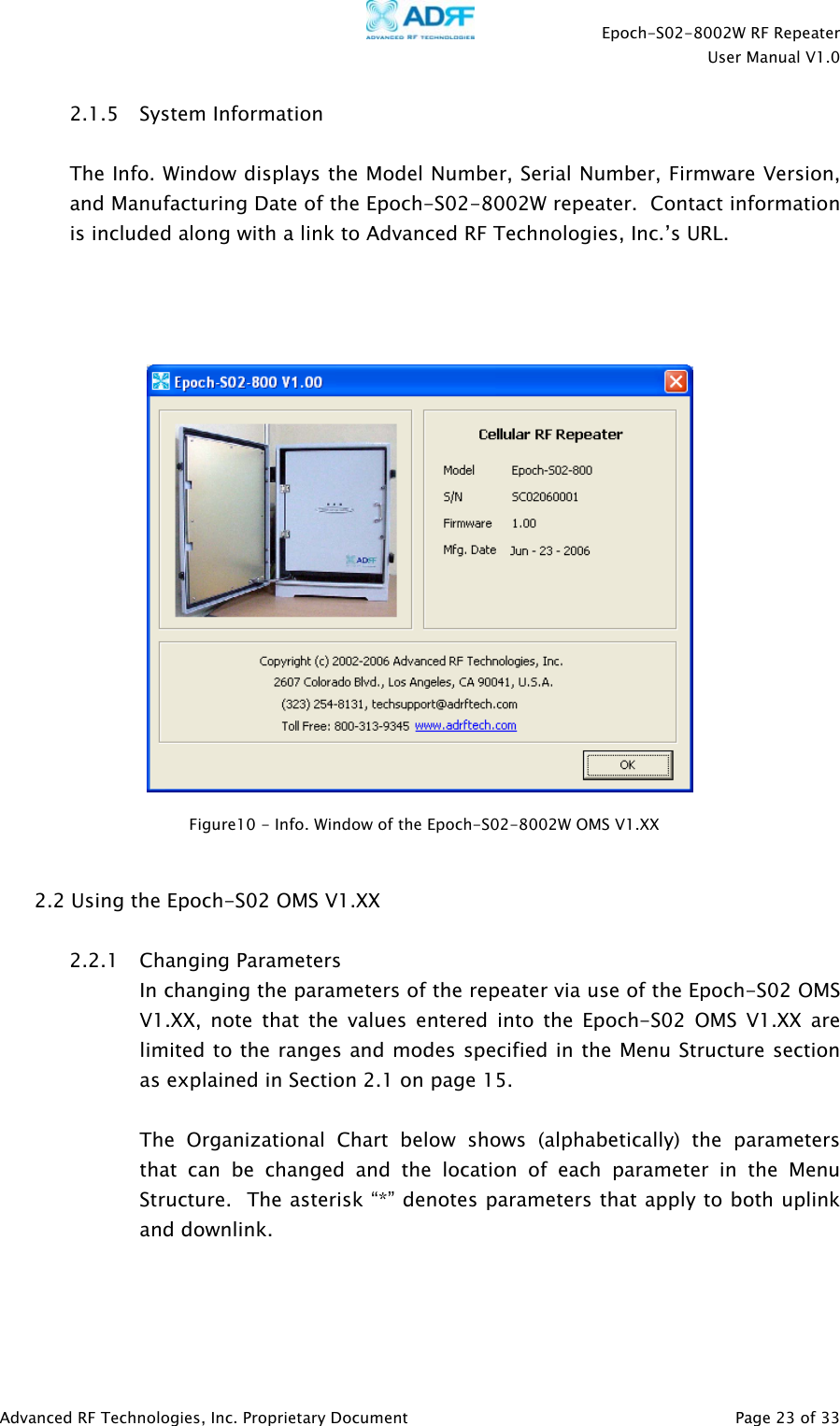    Epoch-S02-8002W RF Repeater  User Manual V1.0  Advanced RF Technologies, Inc. Proprietary Document   Page 23 of 33  2.1.5 System Information  The Info. Window displays the Model Number, Serial Number, Firmware Version, and Manufacturing Date of the Epoch-S02-8002W repeater.  Contact information is included along with a link to Advanced RF Technologies, Inc.’s URL.         2.2 Using the Epoch-S02 OMS V1.XX  2.2.1 Changing Parameters In changing the parameters of the repeater via use of the Epoch-S02 OMS V1.XX, note that the values entered into the Epoch-S02 OMS V1.XX are limited to the ranges and modes specified in the Menu Structure section as explained in Section 2.1 on page 15.  The Organizational Chart below shows (alphabetically) the parameters that can be changed and the location of each parameter in the Menu Structure.  The asterisk “*” denotes parameters that apply to both uplink and downlink.    Figure10 - Info. Window of the Epoch-S02-8002W OMS V1.XX 