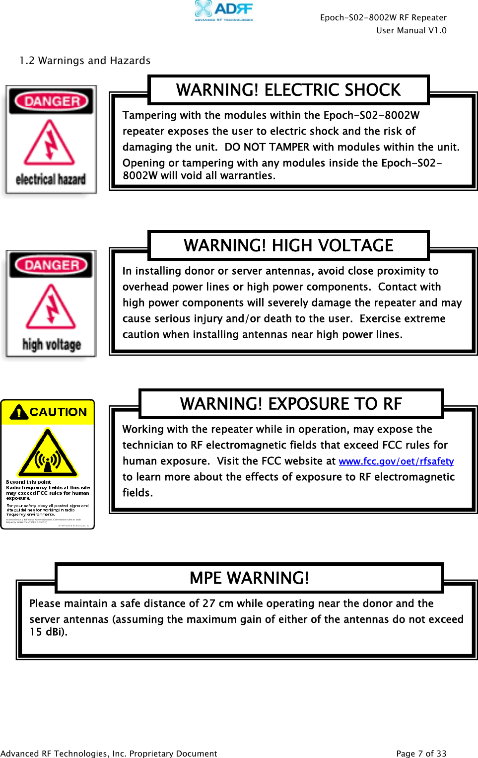    Epoch-S02-8002W RF Repeater  User Manual V1.0  Advanced RF Technologies, Inc. Proprietary Document   Page 7 of 33  1.2 Warnings and Hazards         Please maintain a safe distance of 27 cm while operating near the donor and the server antennas (assuming the maximum gain of either of the antennas do not exceed 15 dBi).   MPE WARNING! Working with the repeater while in operation, may expose the technician to RF electromagnetic fields that exceed FCC rules for human exposure.  Visit the FCC website at www.fcc.gov/oet/rfsafety  to learn more about the effects of exposure to RF electromagnetic fields. WARNING! EXPOSURE TO RF In installing donor or server antennas, avoid close proximity to overhead power lines or high power components.  Contact with high power components will severely damage the repeater and may cause serious injury and/or death to the user.  Exercise extreme caution when installing antennas near high power lines. WARNING! HIGH VOLTAGE Tampering with the modules within the Epoch-S02-8002W repeater exposes the user to electric shock and the risk of damaging the unit.  DO NOT TAMPER with modules within the unit.  Opening or tampering with any modules inside the Epoch-S02-8002W will void all warranties. WARNING! ELECTRIC SHOCK 