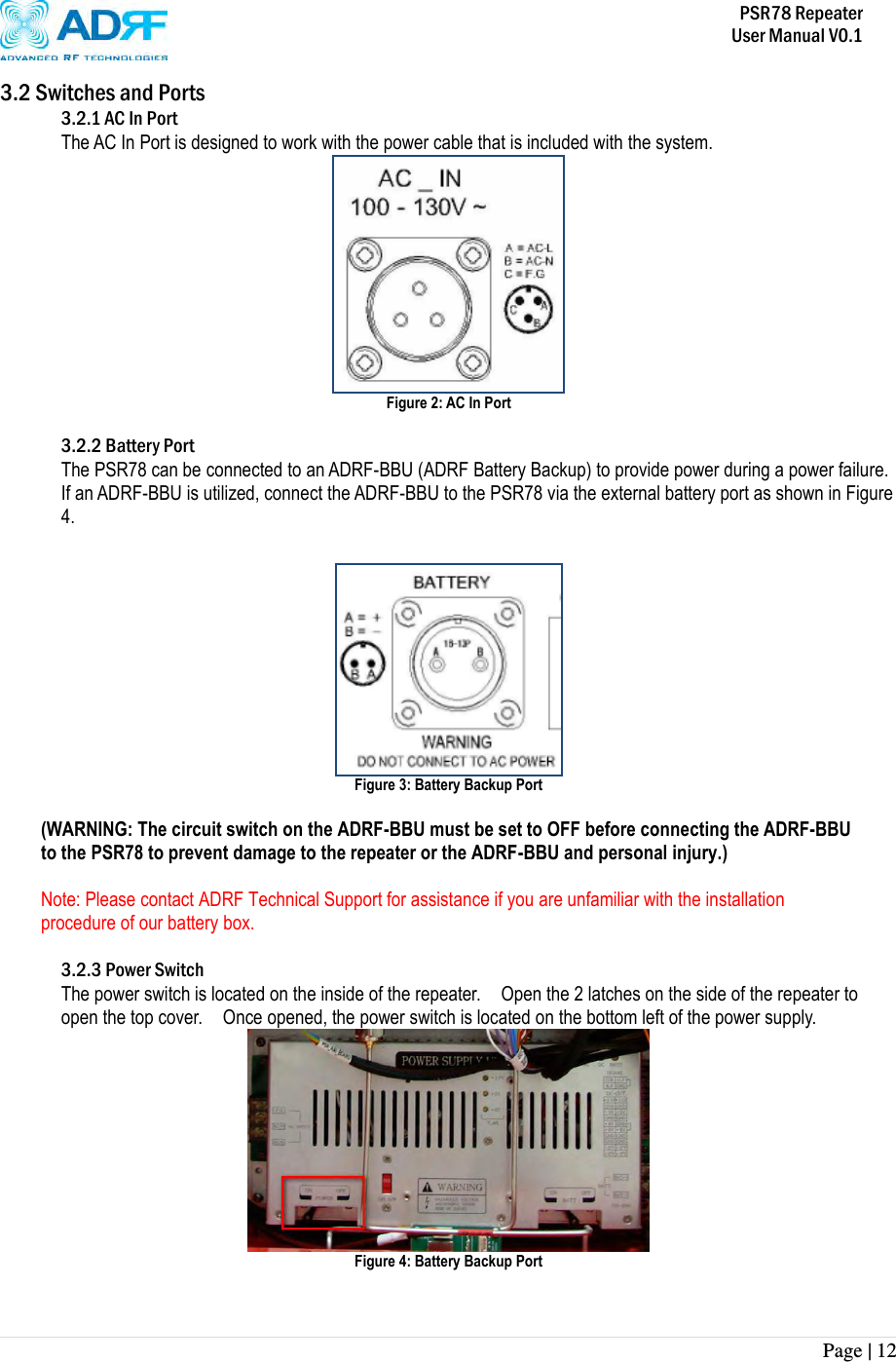           PSR78 Repeater     User Manual V0.1 Page | 12    3.2 Switches and Ports 3.2.1 AC In Port The AC In Port is designed to work with the power cable that is included with the system.      Figure 2: AC In Port    3.2.2 Battery Port The PSR78 can be connected to an ADRF-BBU (ADRF Battery Backup) to provide power during a power failure.  If an ADRF-BBU is utilized, connect the ADRF-BBU to the PSR78 via the external battery port as shown in Figure 4.    Figure 3: Battery Backup Port    (WARNING: The circuit switch on the ADRF-BBU must be set to OFF before connecting the ADRF-BBU to the PSR78 to prevent damage to the repeater or the ADRF-BBU and personal injury.)  Note: Please contact ADRF Technical Support for assistance if you are unfamiliar with the installation procedure of our battery box.  3.2.3 Power Switch The power switch is located on the inside of the repeater.    Open the 2 latches on the side of the repeater to open the top cover.    Once opened, the power switch is located on the bottom left of the power supply.  Figure 4: Battery Backup Port 