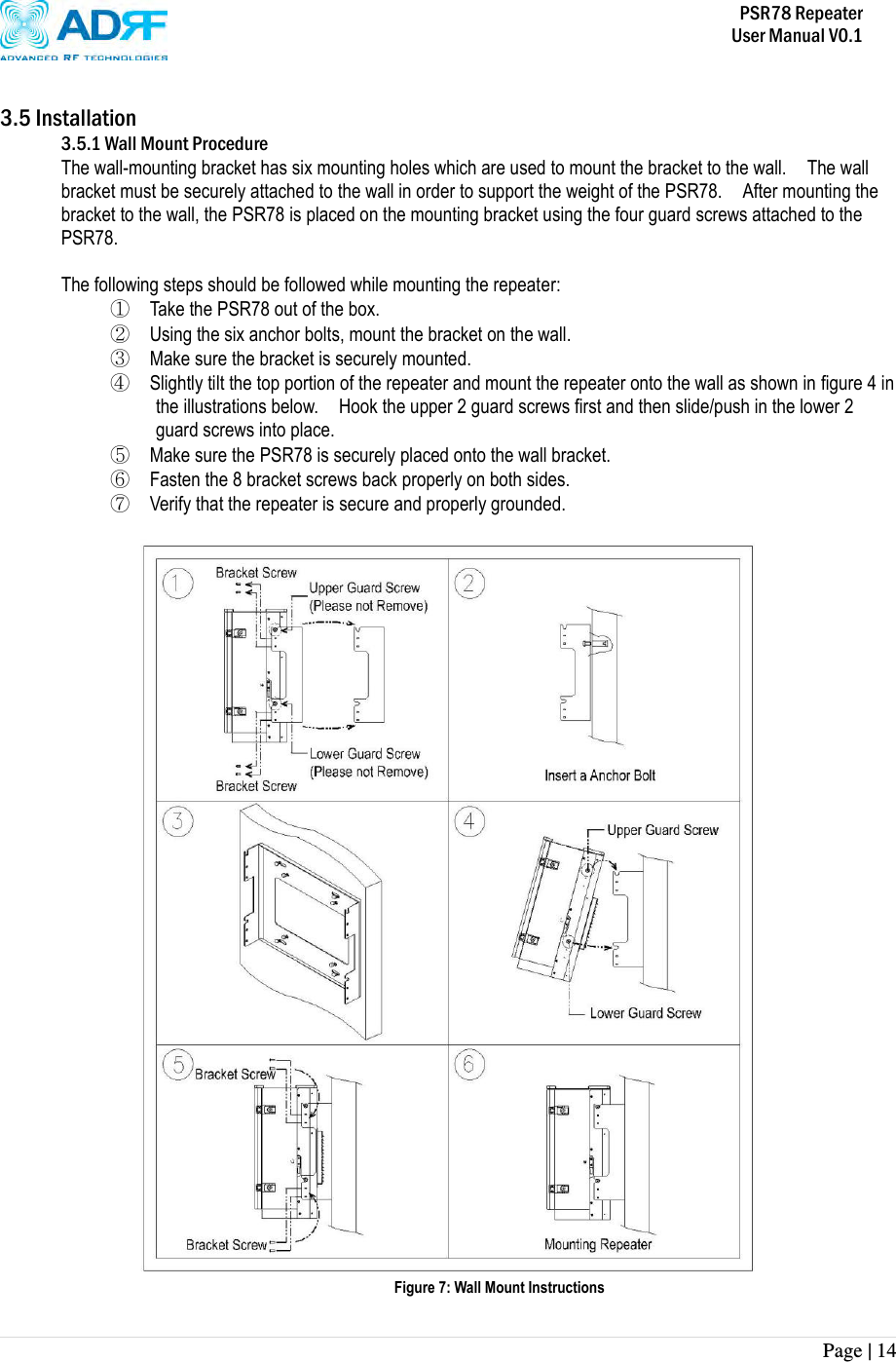           PSR78 Repeater     User Manual V0.1 Page | 14     3.5 Installation 3.5.1 Wall Mount Procedure The wall-mounting bracket has six mounting holes which are used to mount the bracket to the wall.    The wall bracket must be securely attached to the wall in order to support the weight of the PSR78.    After mounting the bracket to the wall, the PSR78 is placed on the mounting bracket using the four guard screws attached to the PSR78.    The following steps should be followed while mounting the repeater: ① Take the PSR78 out of the box. ② Using the six anchor bolts, mount the bracket on the wall. ③ Make sure the bracket is securely mounted. ④ Slightly tilt the top portion of the repeater and mount the repeater onto the wall as shown in figure 4 in the illustrations below.    Hook the upper 2 guard screws first and then slide/push in the lower 2 guard screws into place. ⑤ Make sure the PSR78 is securely placed onto the wall bracket. ⑥ Fasten the 8 bracket screws back properly on both sides. ⑦ Verify that the repeater is secure and properly grounded.   Figure 7: Wall Mount Instructions 