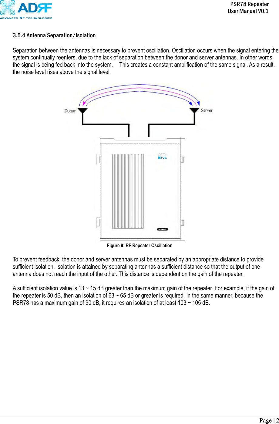           PSR78 Repeater     User Manual V0.1 Page | 2     3.5.4 Antenna Separation/Isolation  Separation between the antennas is necessary to prevent oscillation. Oscillation occurs when the signal entering the system continually reenters, due to the lack of separation between the donor and server antennas. In other words, the signal is being fed back into the system.    This creates a constant amplification of the same signal. As a result, the noise level rises above the signal level.   REPEATER  Figure 9: RF Repeater Oscillation  To prevent feedback, the donor and server antennas must be separated by an appropriate distance to provide sufficient isolation. Isolation is attained by separating antennas a sufficient distance so that the output of one antenna does not reach the input of the other. This distance is dependent on the gain of the repeater.    A sufficient isolation value is 13 ~ 15 dB greater than the maximum gain of the repeater. For example, if the gain of the repeater is 50 dB, then an isolation of 63 ~ 65 dB or greater is required. In the same manner, because the PSR78 has a maximum gain of 90 dB, it requires an isolation of at least 103 ~ 105 dB.  