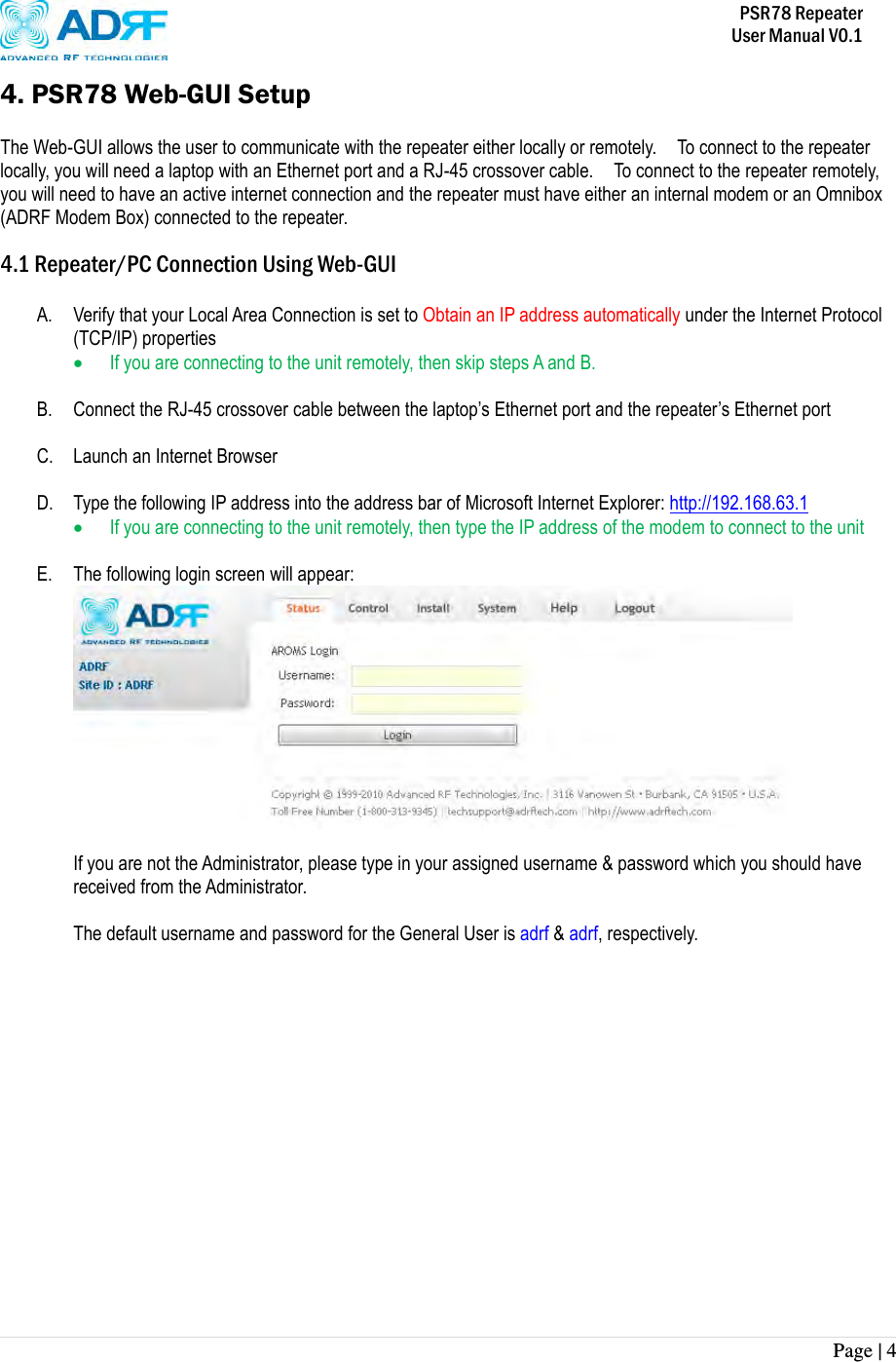           PSR78 Repeater     User Manual V0.1 Page | 4    4. PSR78 Web-GUI Setup  The Web-GUI allows the user to communicate with the repeater either locally or remotely.    To connect to the repeater locally, you will need a laptop with an Ethernet port and a RJ-45 crossover cable.    To connect to the repeater remotely, you will need to have an active internet connection and the repeater must have either an internal modem or an Omnibox (ADRF Modem Box) connected to the repeater.  4.1 Repeater/PC Connection Using Web-GUI  A. Verify that your Local Area Connection is set to Obtain an IP address automatically under the Internet Protocol (TCP/IP) properties  If you are connecting to the unit remotely, then skip steps A and B.    B. Connect the RJ-45 crossover cable between the laptop’s Ethernet port and the repeater’s Ethernet port  C. Launch an Internet Browser  D. Type the following IP address into the address bar of Microsoft Internet Explorer: http://192.168.63.1  If you are connecting to the unit remotely, then type the IP address of the modem to connect to the unit  E. The following login screen will appear:   If you are not the Administrator, please type in your assigned username &amp; password which you should have received from the Administrator.    The default username and password for the General User is adrf &amp; adrf, respectively.               